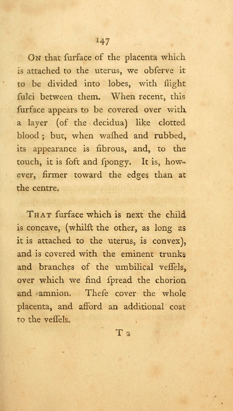On that furface of the placenta which is attached to the uterus, we obferve it to be divided into lobes, with flight iulci between them. When recent, this furface appears to be covered over with a layer (of the decidua) like clotted blood ; but, when wafhed and rubbed, its appearance is fibrous, and, to the touch, it is foft and fpongy. It is, how- ever, firmer toward the edges than at the centre. That furface which is next the child is concave, (whilll the otherj as long as it is attached to the uterus, is convex)^ and is covered with the eminent trunks and branches of the umbilical veiTelSj^ over which we find fpread the chorion and amnion,, Thefe cover the whole placenta, and afford an avdditional coat to the veffels*