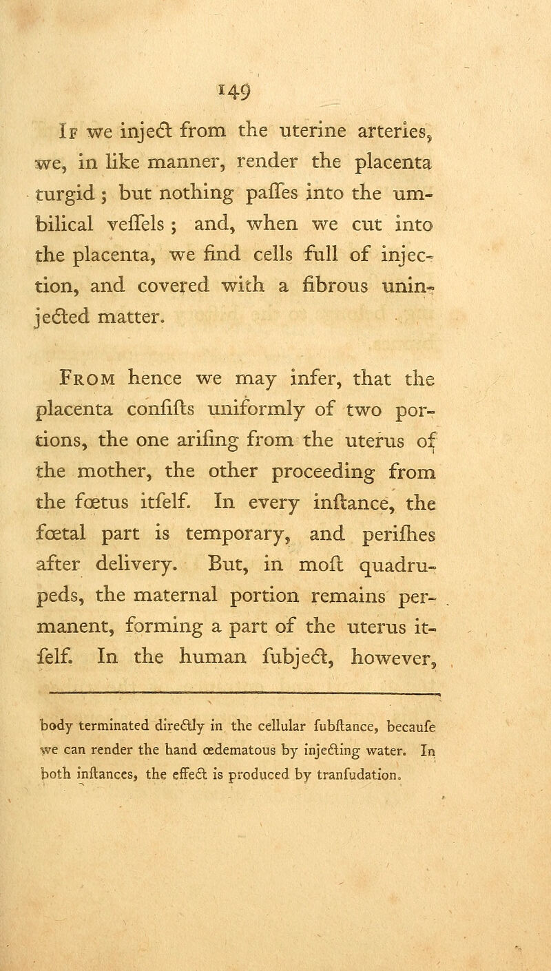 If we injedl from the uterine arteries, we, in like manner, render the placenta turgid; but nothing palTes into the um- bilical veffels ; and, when we cut into the placenta, we find cells full of injec- tion, and covered with a fibrous unin- jedled matter. From hence we may infer, that the placenta confifts uniformly of two por- tions, the one arifing from the uterus o^ the mother, the other proceeding from the foetus itfelf. In every inflance, the foetal part is temporary, and perifhes after delivery. But, in mofl quadru- peds, the maternal portion remains per-^ manent, forming a part of the uterus it- felf. In the human fubjecfl:, however. body terminated direftly in the cellular fubftance, becaufe we can render the hand cedematous by injefting water. In both inftances, the efFeft is produced by tranfudationo