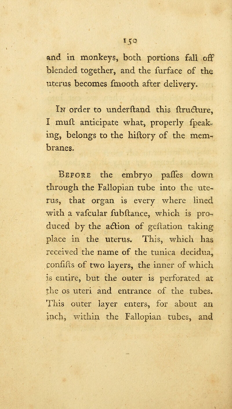 and in monkeys, both portions fall ofF blended together, and the furface of the uterus becomes fmooth after delivery. In order to underfland this ftrudlure, I muft anticipate what, properly fpeak= ing, belongs to the hiflory of the mem- braneSc Before the embryo pafTes down through the Fallopian tube into the ute- rus, that organ is every where lined with a vafcular fubftance, which is pro- duced by the adlion of geftation taking place in the uterus. This, which has received the name of the tunica decidua, confifcs of two layers, the inner of which is entire, but the outer is perforated at the OS uteri and entrance of the tubes. This outer layer enters, for about an inch? matliin the Fallopian tubes,