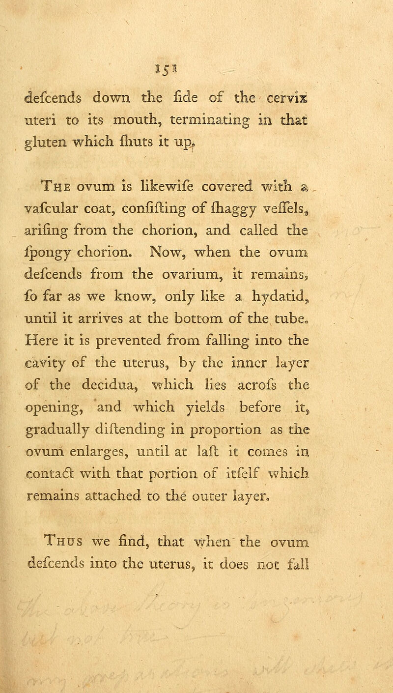 defcends down the iide of the cervix uteri to its mouth, terminating in that gluten which ihuts it up. The ovum is Ukewife covered with a vafcular coat, confiding of fhaggy vefTels^j ariling from the chorion, and called the Ipongy chorion. Now, when the ovum defcends from the ovarium, it remains? fo far as we know, only like a hydatid,, until it arrives at the bottom of the tube* Here it is prevented from falling into the cavity of the uterus, by the inner layer of the decidua, which lies acrofs the opening, and which yields before it^ gradually diftending in proportion as the ovum enlarges, until at laft it comes in contadl vdth that portion of itfelf which remains attached to the outer layer. Thus we find, that when the ovum ends into the uterus, it does not fall
