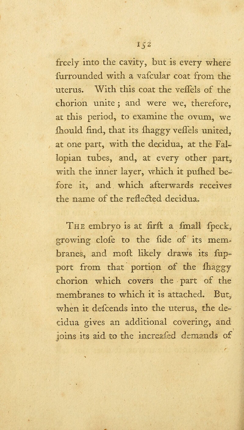 freely into the cavity, but is every where furrounded with a vafcular coat from the uterus. With this coat the vefTels of the chorion unite ; and were we, therefore^ at this period, to examine the ovum, we jQiould find, that its Ihaggy veiTels united, at one part, with the decidua, at the Fal- lopian tubes, and, at every other part, with the inner layer, which it pulhed be- fore it, and which afterwards receives the name of the refledled decidua. The embryo is at firft a iinall fpeck, growing clofe to the fide of its mem- branes, and mofl likely draws its fup- port from that portion of the fhaggy chorion which covers the part of the membranes to which it is attached. But, when it defcends into the uterus, the de- cidua gives an additional covering, and joins its aid to the increafed demands of