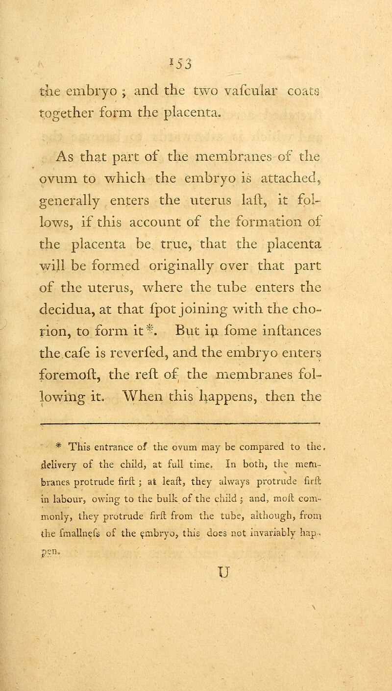 ^53 the embryo j and the two vafcular coats together form the placenta. As that part of the membranes of the ovum to which the embryo is attached, generally enters the titerus laft, it fol- lows, if this account of the formation of the placenta be true, that the placenta -will be formed originally over that part of the uterus, where the tube enters the decidua, at that fpot joining with the cho- rion, to form it*. But ip fome inftances the.cafe is reverfed, and the embryo enters foremoft, the reft of the membranes fol- lowing it. When this happens, then the * This entrance of the ovum may be compared to the, delivery of the child, at full time. In both, the mem- branes protrude firll • at leaft, they always protrude firft in labour, owing to the bulk of the child j and, molt com- monly, they protrude firft from the tube, although, fronj the fmallnefs of the ^mbryo, this does not Invariably hap.. u