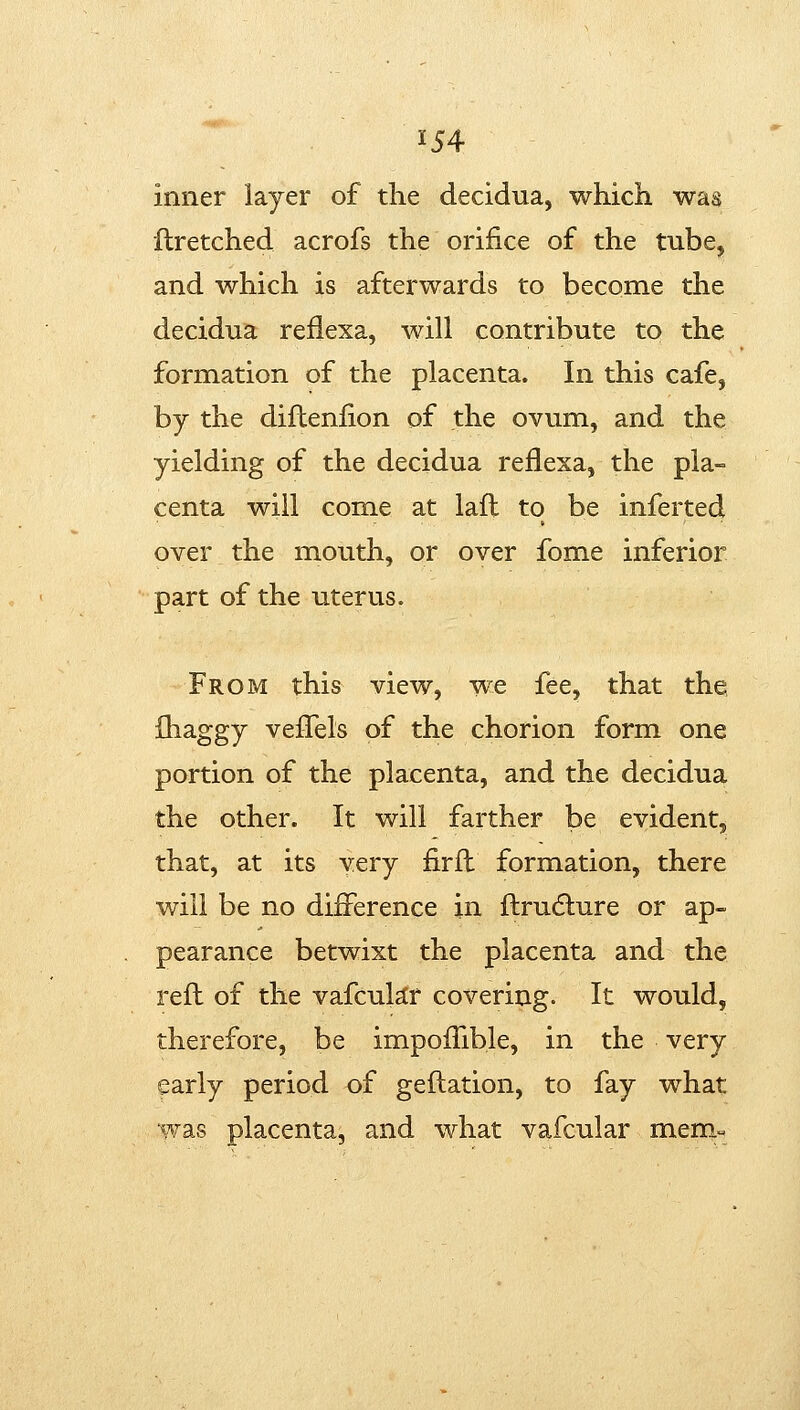 inner layer of the decidua, which was llretched acrofs the orifice of the tube, and which is afterwards to become the decidua reflexa, will contribute to the formation of the placenta. In this cafe, by the diftenlion of the ovum, and the yielding of the decidua reflexa, the pla- centa will come at lafl to be inferted over the mouth, or over fome inferior part of the uterus. From this view, we fee, that the {haggy vefTels of the chorion form one portion of the placenta, and the decidua the other. It will farther be evident, that, at its very firfl formation, there will be no difference in flrudture or ap- pearance betwixt the placenta and the reft of the vafcukr covering. It would, therefore, be impofTible, in the very early period of geilation, to fay what was placenta, and what vafcular meniM