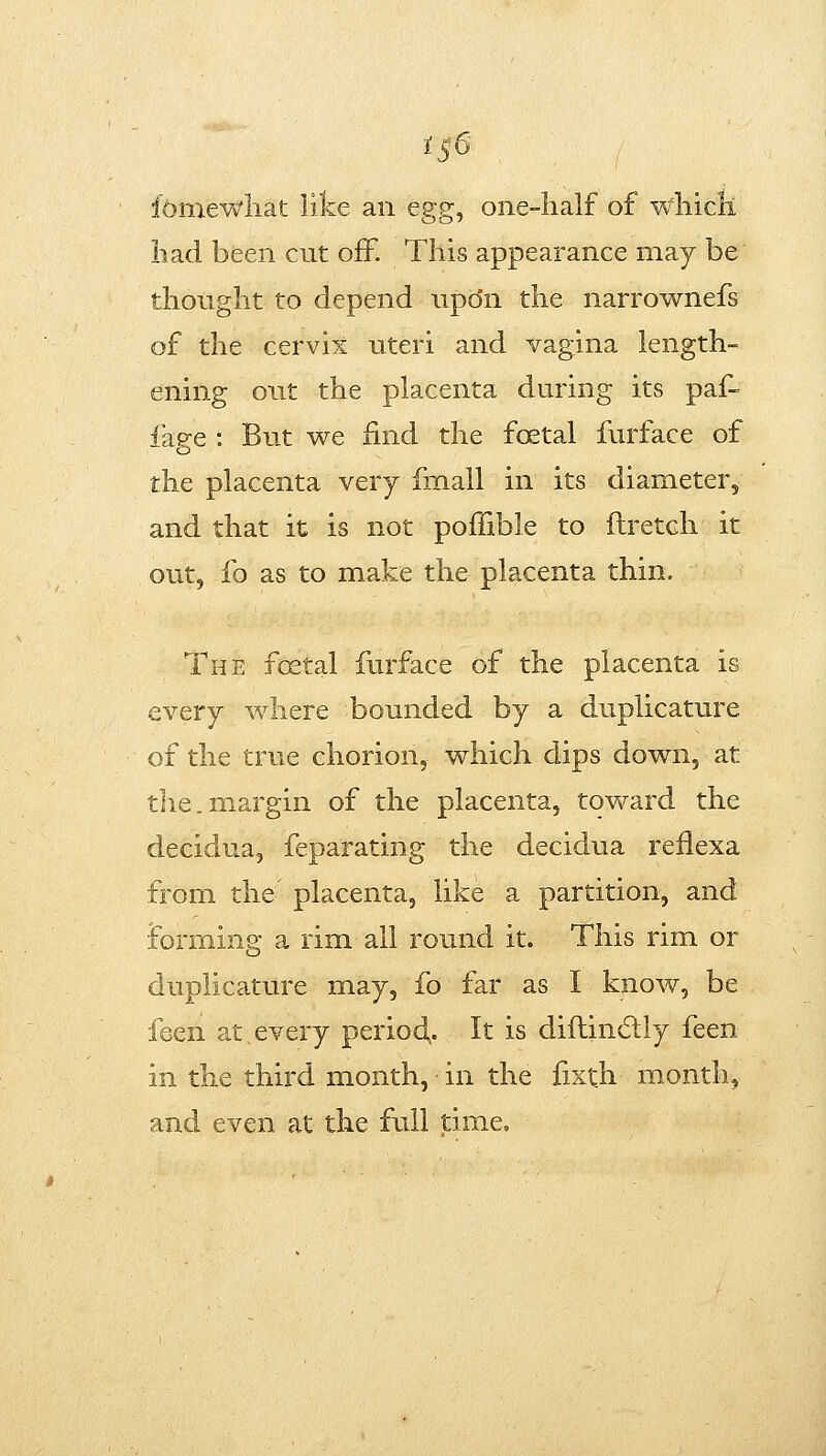 iS6 fomewliat like an egg^ one-lialf of wliicli had been cut off. This appearance may be thought to depend upo'n the narrownefs of the cervix uteri and vagina length- ening out the placenta during its paf- iage : But we find the foetal furface of the placenta very fmall in its diameter, and that it is not poffible to ftretch it out, fo as to make the placenta thin. The foetal furface of the placenta is every where bounded by a duplicature of the true chorion, which dips down, at the.margin of the placenta, toward the decidua, feparating the decidua refiexa from the placenta, like a partition, and forming a rim all round it. This rim or duplicature may, fo far as I know, be feen at every period,. It is diflincStly feen in the third month, in the fixth month, and even at the full time.