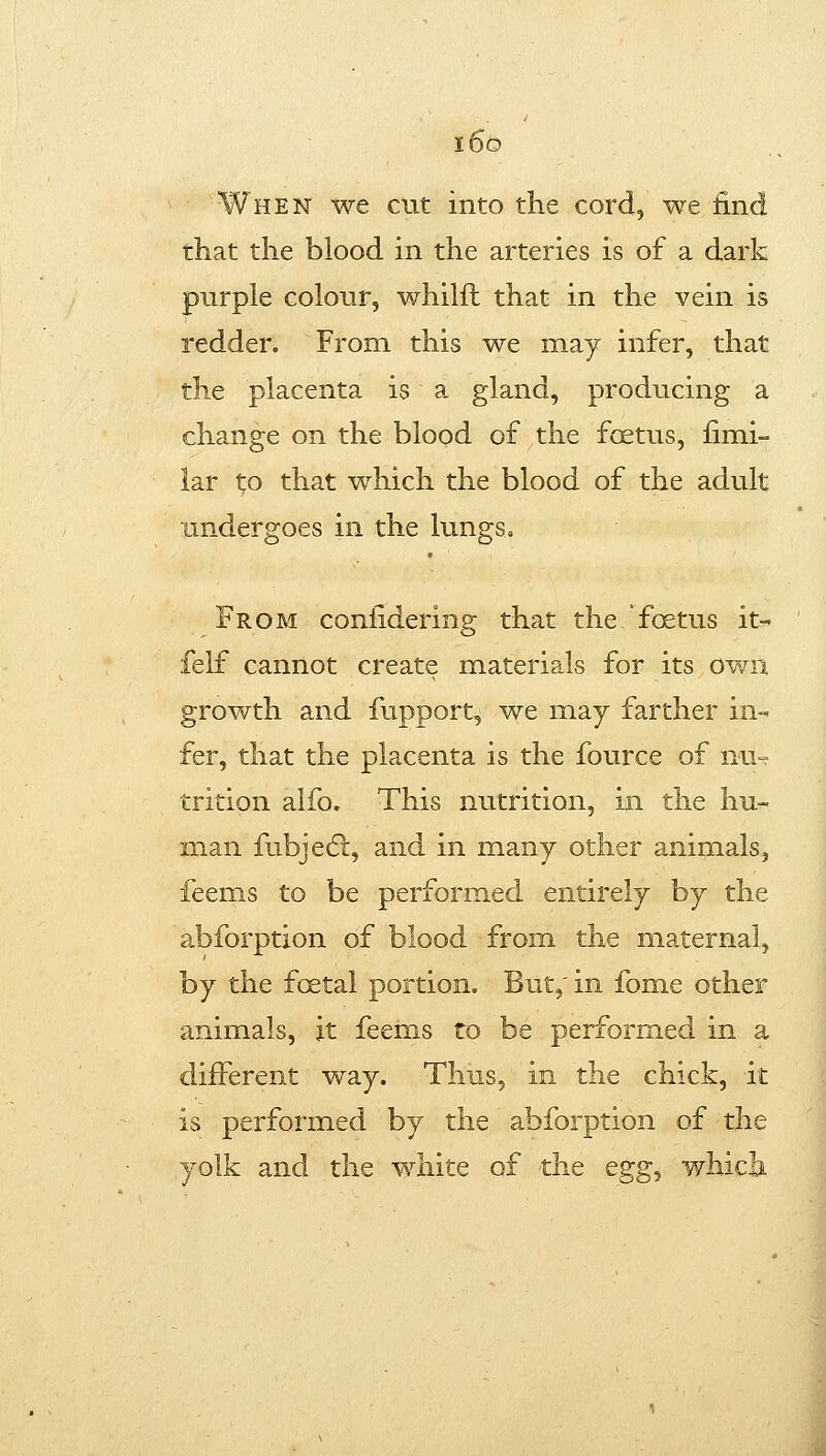 When we cut into the cord, we find that the blood in the arteries is of a dark purple colour, whilil that in the vein is redder. From this we may infer, that the placenta is a gland, producing a change on the blood of the foetus, fimi- iar to that which the blood of the adult undergoes in the lungs. From conlidering that the foetus it- felf cannot create materials for its own growth and fupport, we may farther in- fer, that the placenta is the fource of nu- trition alfo. This nutrition, in the hu- man fubjecSl, and in many other animals, feems to be performed entirely by the abforption of blood from the maternal, by the foetal portion. But, in fome other animals, it feems to be performed in a different way. Thus, in the chick, it is performed by the abforption of the yolk and the white of the egg, whicli