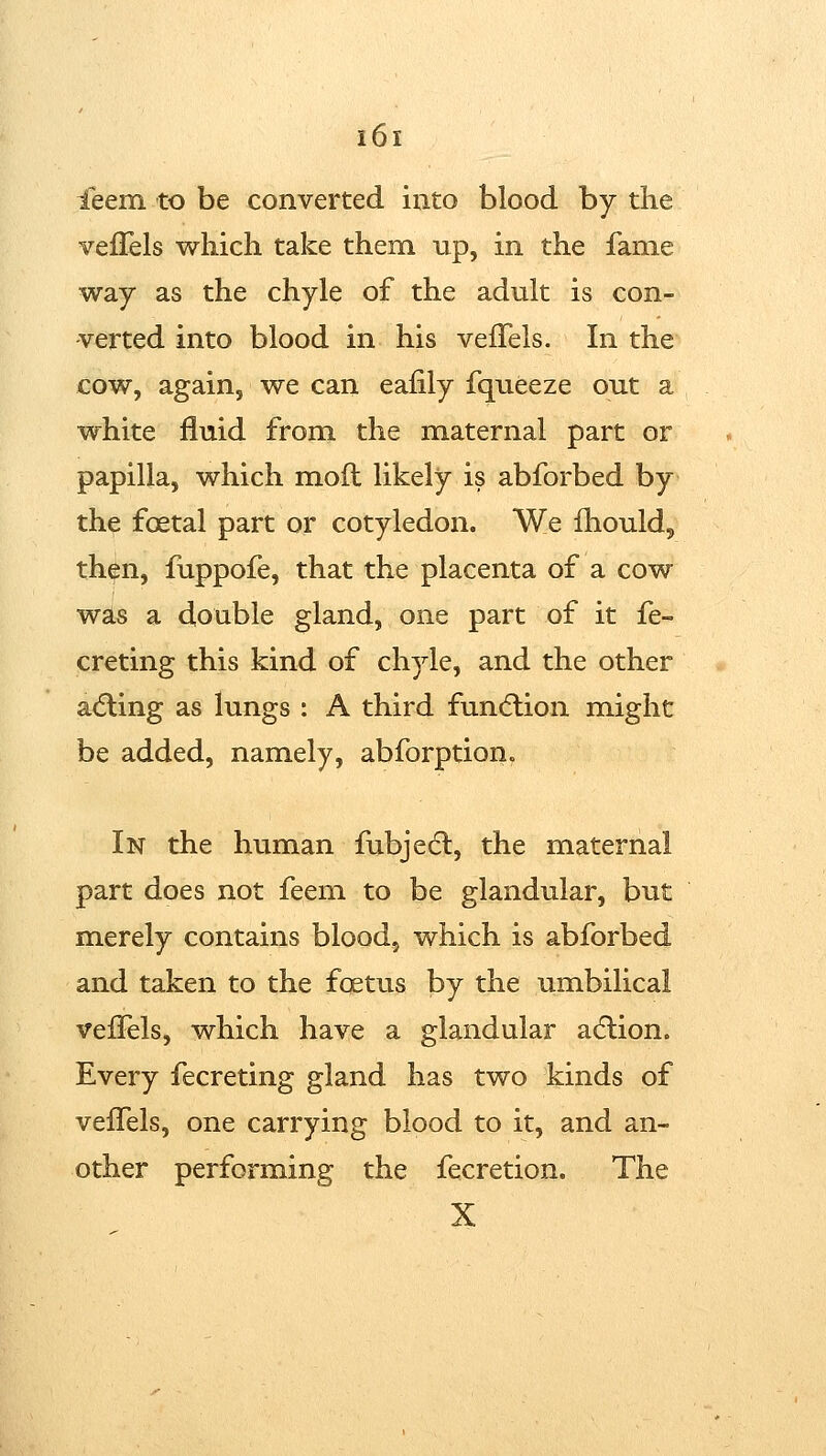 ieem to be converted into blood by the velTels which take them up, in the fame way as the chyle of the adult is con- verted into blood in his vefFels. In the cow, again, we can eafily fqueeze out a white fluid from the maternal part or papilla, which mod likely is abforbed by th^ foetal part or cotyledon. We fhould, th^n, fuppofe, that the placenta of a cow was a double gland, one part of it fe- creting this kind of chyle, and the other acting as lungs : A third funcftion might be added, namely, abforption. In the human fubjecl, the maternal part does not feem to be glandular, but merely contains blood, which is abforbed and taken to the foetus by the umbilical veiTels, which have a glandular a6lion. Every fecreting gland has two kinds of vefTels, one carrying blood to it, and an- other performing the fecretion. The X