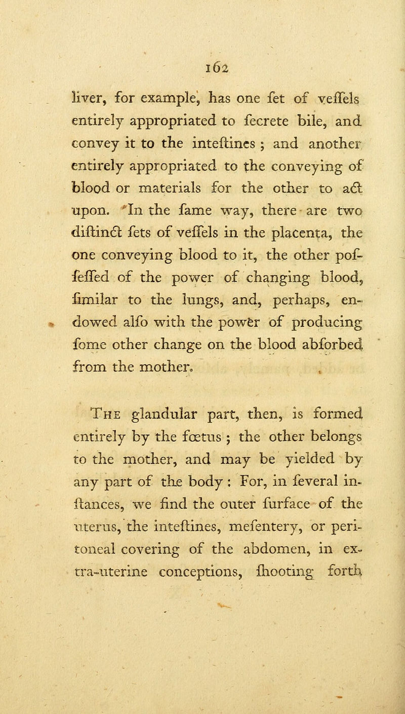 liver, for example, has one fet of yeffels entirely appropriated to fecrete bile, and convey it to the inteftincs ; and another entirely appropriated to the conveying of blood or materials for the other to adl upon. '^In the fame way, there are two diftin(5l fets of veifels in the placenta, the one conveying blood to it, the other pof- ieffed of the power of changing blood, fimilar to the Inngs, and, perhaps, en- dowed alfo with the powfer of producing fome other change on the blood abforbed from the mother.. The glandular part, then, is formed entirely by the foetus ; the other belongs to the mother, and may be yielded by any part of the body ; For, in feveral in- ftances, we find the outer furface of the uterus, the inteflines, mefentery, or peri- toneal covering of the abdomen, in ex- tra-uterine conceptions, fhooting forth