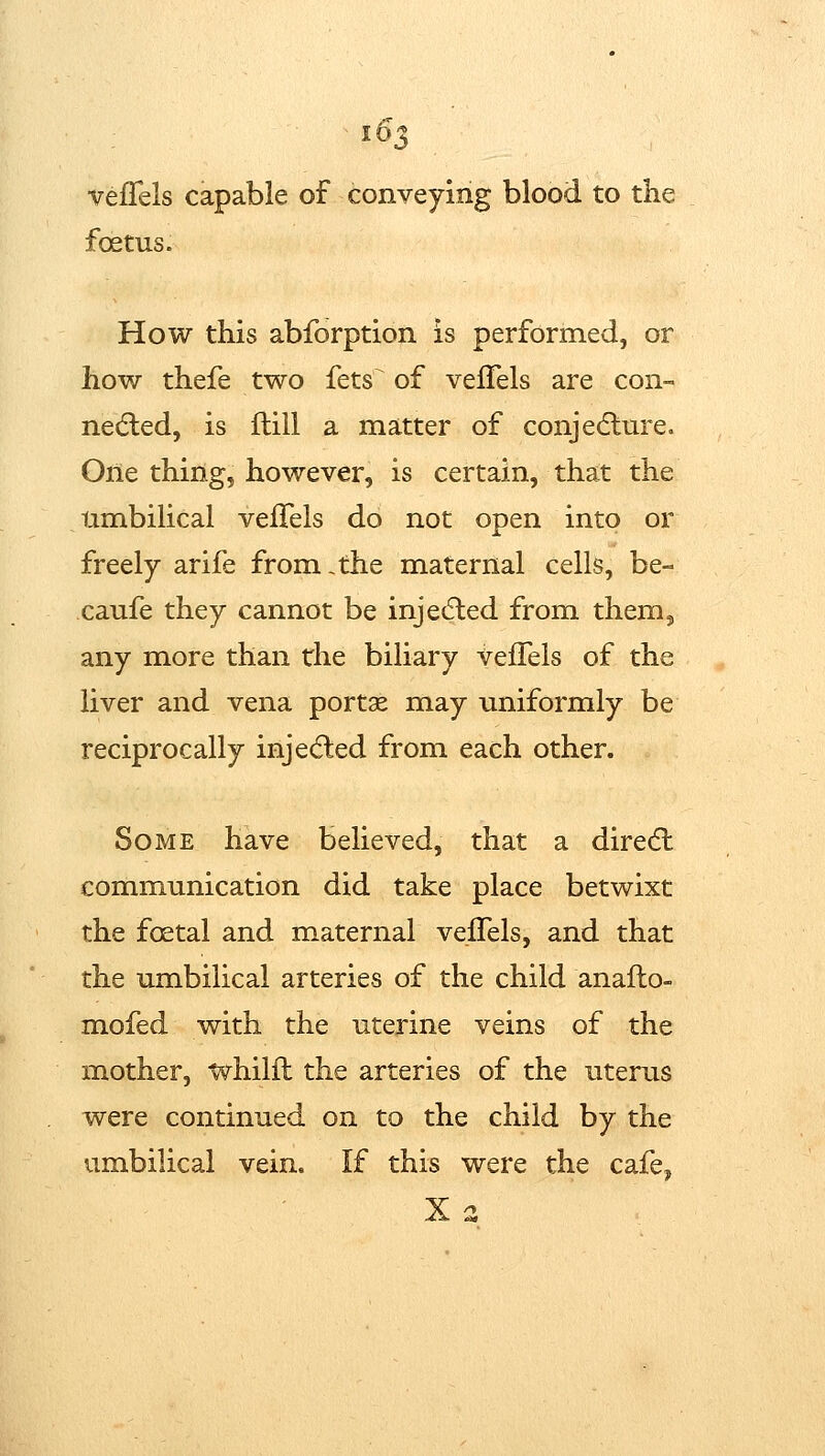 veflels capable of conveying blood to the foetus. How this abforption is performed, or how thefe two fets^ of veflels are con- nedled, is flill a matter of conjedlm^e. One thing, however, is certain, that the umbilical vefTels do not open into or freely arife from,the maternal cells, be- caufe they cannot be injedled from them, any more than the biliary veflels of the liver and vena portae may uniformly be reciprocally injected from each other. Some have believed, that a direcfl communication did take place betwixt the foetal and maternal veflels, and that the umbilical arteries of the child anafl:o- mofed with the uterine veins of the mother, whilfl: the arteries of the uterus were continued on to the child by the umbilical vein. If this were the cafe,