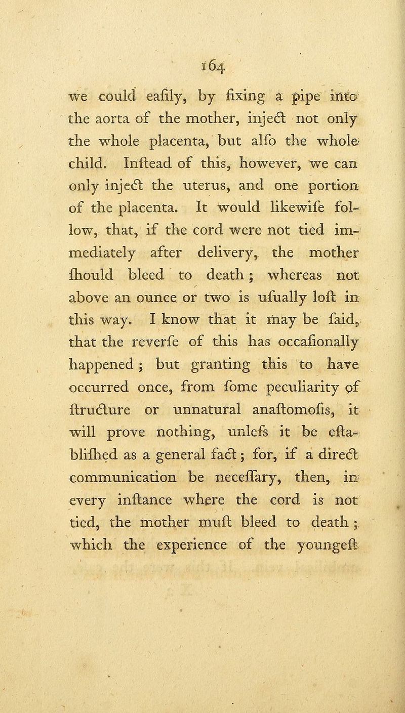 i 64 we could eafily, by fixing a pipe into the aorta of the mother, inje(5l not only the whole placenta, but alfo the whole/ child. Inftead of this, however, we can only injecSl the uterus, and one portion of the placenta. It would likewife fol- low, that, if the cord were not tied im- mediately after delivery, the mother fhould bleed to death; whereas not above an ounce or two is ufually loft in this way. I know that it may be faid^ that the reverfe of this has occafionaliy happened; but granting this to have occurred once, from fome peculiarity pf ftrudlure or unnatural anaftomofis, it will prove nothing, unlefs it be efta- blifhed as a general fa6l; for, if a dired: communication be neceflary, then, in every inftance where the cord is not tied, the mother muft bleed to death ; which the experience of the youngeft