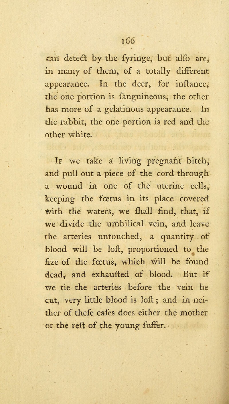 call detedl by the fyringe, but alfo are; in many of them, of a totally different appearance. In the deer, for inllance, the one portion is fanguineous, the other has more of a gelatinous appearance. In the rabbit, the one portion is red and the other white. If we take a! living pregnafit bitchj and pull out a piece of the cord through a wound in one of the uterine cells^ keeping the foetus in its place covered with the waters, we fhall find, that, if we divide the umbilical vein, and leave the arteries untouched, a quantity of blood will be loft, proportioned to^ the fize of the foetus, which will be found dead, and exhaulled of blood. But if we tie the arteries before the vein be cut, very little blood is loft; and in nei- ther of thefe cafes does either the mother or the reft of the young fuffer.