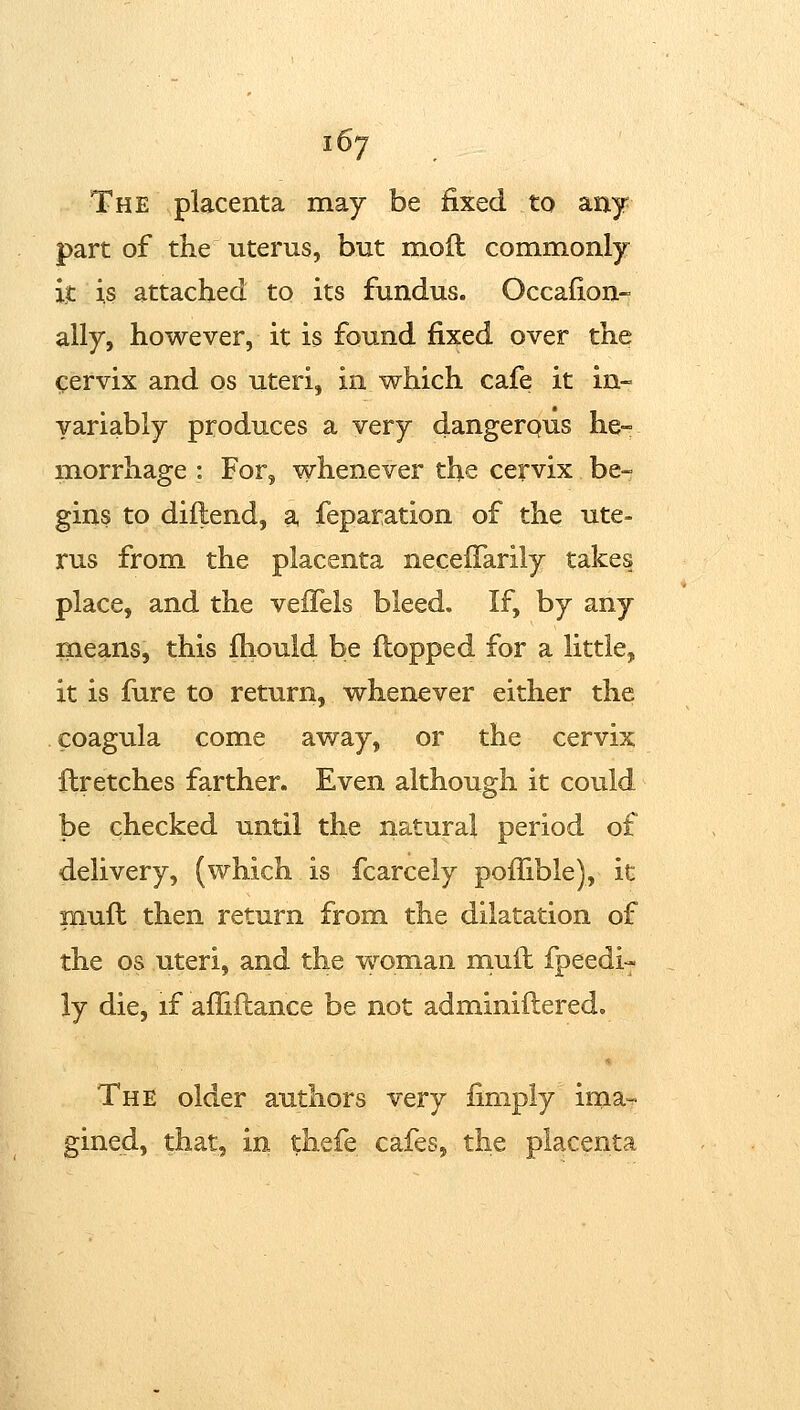 The placenta may be fixed to any part of the uterus, but moft commonly it is attached to its fundus. Occafion- ally, however, it is found fixed over the cervix and os uteri, in v^hich cafe it in- yariably produces a very dangerous he- morrhage : For, whenever the cervix be- gins to diflend, a feparation of the ute- rus from the placenta neceifarily takes place, and the vefTels bleed. If, by any means, this fhould be flopped for a little, it is fiire to return, whenever either the coagula come away, or the cervix llretches farther. Even although it could be checked until the natural period of delivery, (which is fcarcely poffible), it mufl then return from the dilatation of the OS uteri, and the -woman mufl fpeedi- ly die, if affiflance be not adminiftered. The older authors very fimply irna«. gined, that, in thefe cafes, the placenta