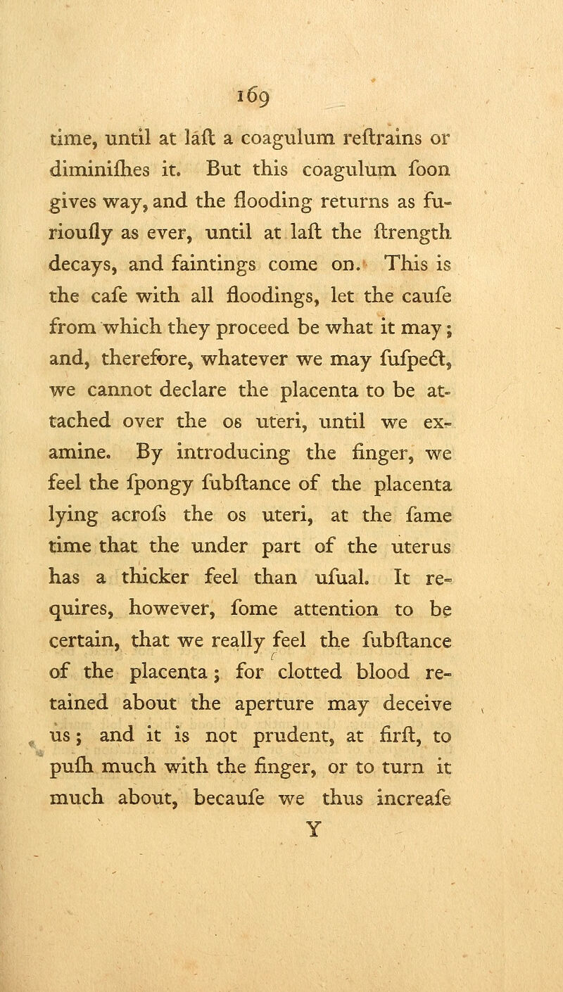 time, until at lad a coagulum reftrains or diminifties it. But this coagulum fooii gives way, and the flooding returns as fu- rioufly as ever, until at laft the ftrength decays, and faintings come on. This is the cafe with all floodings, let the caufe from which they proceed be what it may; and, therefore, whatever we may fufpedl, we cannot declare the placenta to be at- tached over the os uteri, until we ex- amine. By introducing the finger, we feel the fpongy fubftance of the placenta lying acrofs the os uteri, at the fame time that the under part of the uterus has a thicker feel than ufuaL It re= quires, however, fome attention to be certain, that we really feel the fubftance of the placenta; for clotted blood re- tained about the aperture may deceive us J and it is not prudent, at firft, to pufh much with the finger, or to turn it much about, becaufe we thus increafe