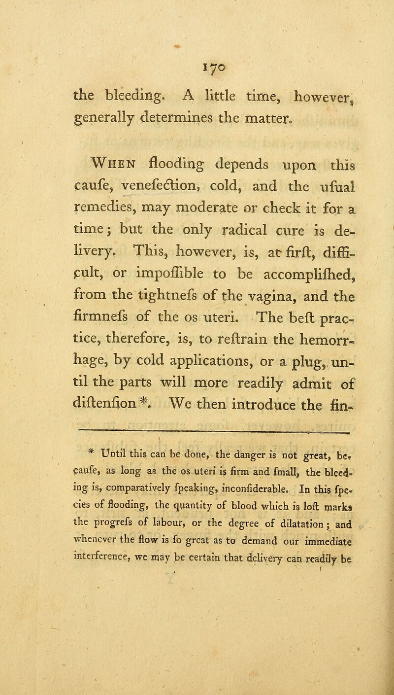 the bleeding, A little time, however^ generally determines the matter. When flooding depends upon this caufe, venefedlion, cold, and the ufual remedies, may moderate or check it for a time; but the only radical cure is de- livery. This, however, is, at firft, dijSi- jcult, or impoflible to be accomplifhed, from the tightnefs of the vagina, and the firmnefs of the os uteri. The befl prac- tice, therefore, is, to reftrain the hemorr« hage, by cold applications, or a plug, un- til the parts will more readily admit of diflenfion* We then introduce the fin- * Until this can be done, the danger is not great, be? paufe, as long as the os uteri i$ firm and fmall, the bleed- ing is, comparatively fpeaking, inconfiderable. In this fpe. cies of flooding, the quantity of blood which is loft marks the progrefs of labour, or the degree of dilatation j^ and whenever the flow is fo great as to demand our immediate interference, we may )3e certain that delivery can readily be