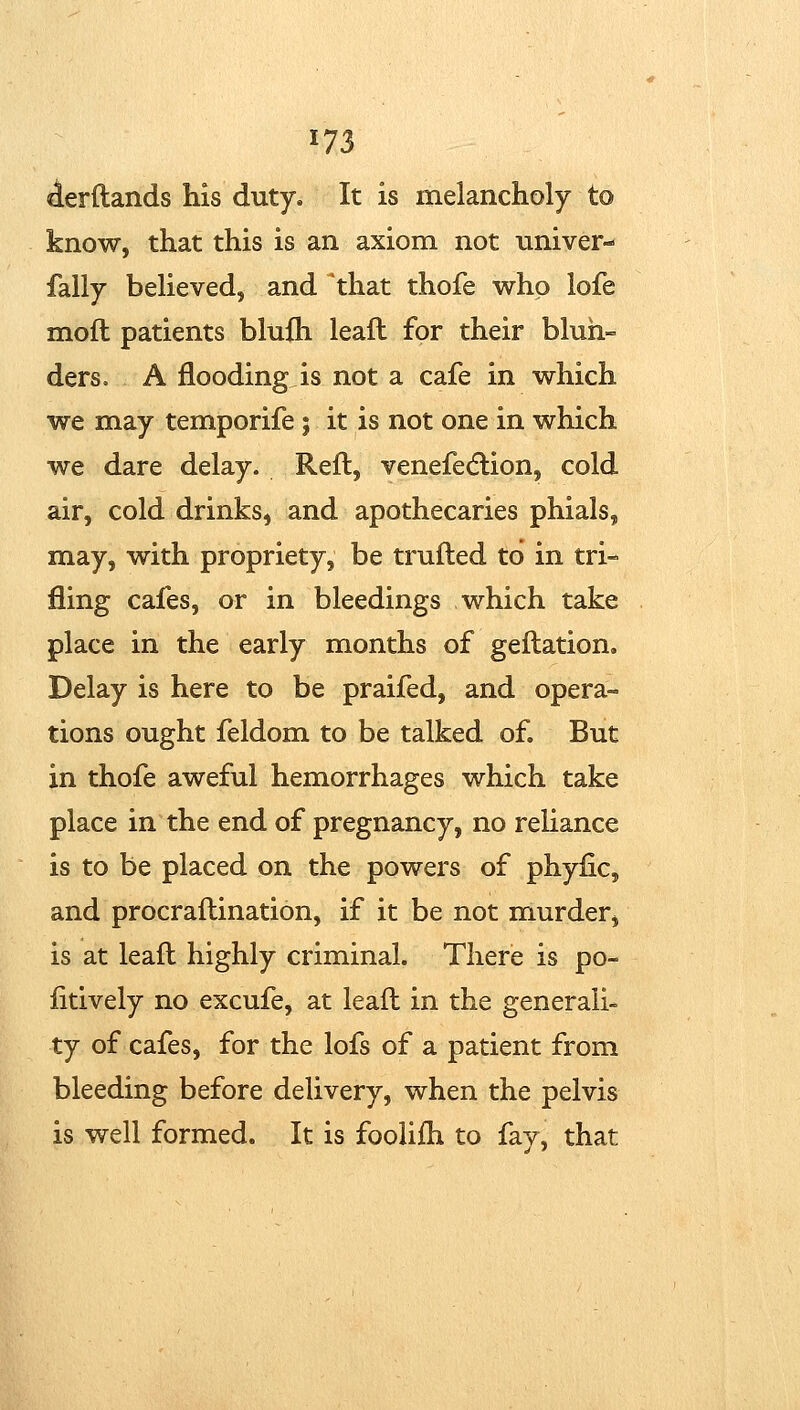 ^erftands his duty. It is melancholy to know, that this is an axiom not nniver- fally believed, and that thofe who lofe moft patients blufh leafl for their blun- ders, A flooding is not a cafe in which we may temporife ; it is not one in which we dare delay. Reft, venefedlion, cold air, cold drinks, and apothecaries phials, may, with propriety, be trufted to in tri- fling cafes, or in bleedings which take place in the early months of geftation. Delay is here to be praifed, and opera- tions ought feldom to be talked of. But in thofe aweful hemorrhages which take place in the end of pregnancy, no reliance is to be placed on the powers of phyfic, and procraftination, if it be not murder, is at leaft highly criminal. There is po- litively no excufe, at leaft in the generali- ty of cafes, for the lofs of a patient from bleeding before delivery, when the pelvis is well formed. It is foolifti to fay, that