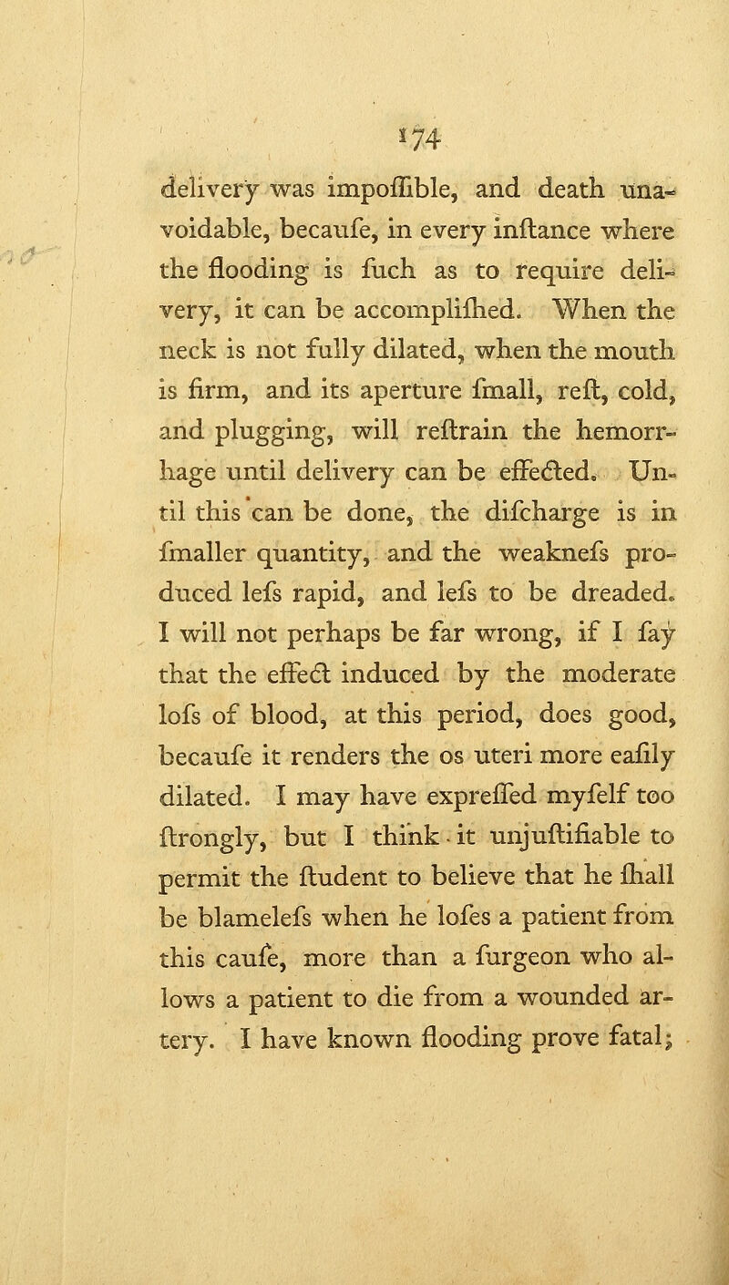 delivery was impoffible, and death una- voidable, becanfe, in every inftance where the flooding is fuch as to require deh- very, it can be accomphfhed. When the neck is not fully dilated, when the mouth is firm, and its aperture fmall, reft, cold, and plugging, will reftrain the hemorr- hage until delivery can be efFe<5led, Un- til this can be done, the discharge is in fmaller quantity, and the weaknefs pro- duced lefs rapid, and lefs to be dreaded. I will not perhaps be far wrong, if I fay that the effedl induced by the moderate lofs of blood, at this period, does good, becaufe it renders the os uteri more eafily dilated. I may have exprefTed myfelf too ftrongly, but I think - it unjuftifiable to permit the ftudent to believe that he fhall be blamelefs when he lofes a patient from this caufe, more than a furgeon who al- lows a patient to die from a wounded ar- tery. I have known flooding prove fatal;