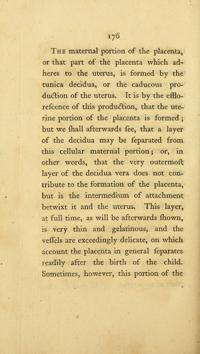 The maternal portion of the placenta^ or that part of the placenta which ad« heres to the uterus, is formed by the tunica decidua, or the caducous pro- dudlion of the uterus. It is by the efBo- refcence of this produdlion, that the ute« rine portion of the placenta is formed; but we fhall afterwards fee, that a layer of the decidua may be feparated from this cellular maternal portion; or, in other words, that the very outermof^ layer of the decidua vera does not con- tribute to the formation of the placenta, but is the intermedium of attachment betwixt it and the uterus. This layer, at full time, as will be afterwards ihown, is very thin and gelatinous, and the vefTels are exceedingly delicate, on which account the placenta in general feparates readily after the birth of the child. Sometimes, however, this portion of the