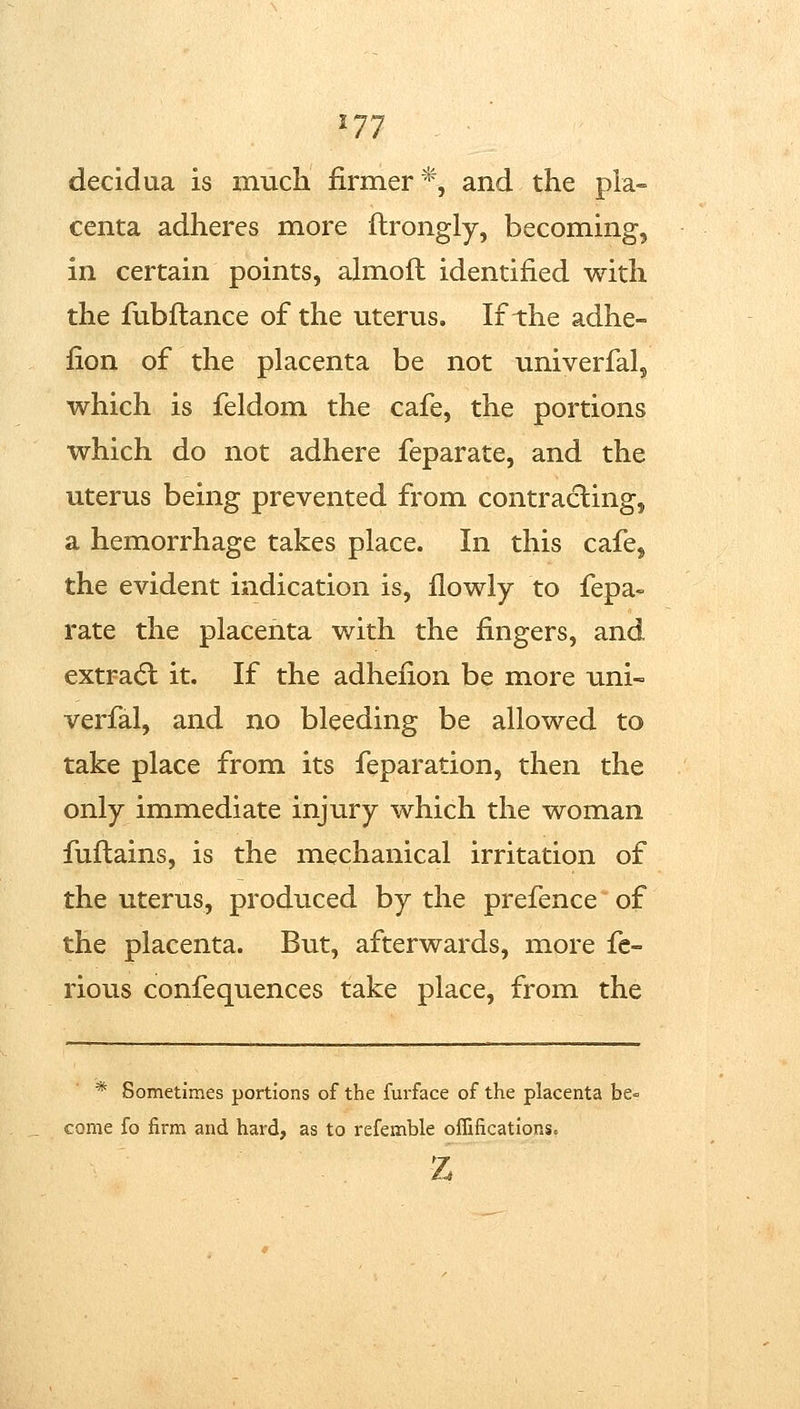 decidaa is much firmer*, and the pla- centa adheres more ftrongly, becoming, in certain points, ahnoil identified with the fiibftance of the uterus. If the adhe- fion of the placenta be not univerfal^ which is feldom the cafe, the portions which do not adhere feparate, and the uterus being prevented from contracting, a hemorrhage takes place. In this cafe, the evident indication is, ilowly to fepa- rate the placenta with the fingers, and extra(5l it. If the adhefion be more uni- verfal, and no bleeding be allowed to take place from its feparation, then the only immediate injury which the woman fuftains, is the mechanical irritation of the uterus, produced by the prefence of the placenta. But, afterwards, more fe- rious confequences take place, from the * Sometimes portions of the furface of the placenta be= come fo firm and hard, as to refemble oflifications.