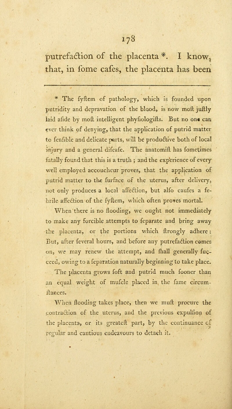 17B putrefadtion of the placenta *. I knowg that, in fome cafes, the placenta has been * The fyftctn of pathology, which is founded upon putridity and depravation of the blood, is now moft juftly laid alide by mofl: intelligent phyfiologifts. But no on« can ever think of denying, that the application of putrid matter to fenfible and delicate parts, will be productive both of local injury and a general difeafe. The anatomifl has fometimes fatally found that this is a truth ; and the experience of every well employed accoucheur provCvS, that the application of putrid matter to the furface of the uterus, after deliveryj not only produces a local affeftion, but alfo caufes a fe- brile afFeftion of the fyflem, which often proves mortal. When there is no flooding, we ought not immediately to make any forcible attempts to feparate and bring away the placenta, or the portions which ftrongly adheres But, after feveral hours, and before any putrefaction comes on, we may renew the attempt, and fhall generally fuc- ceed, owing to a feparation naturally beginning to take place. The placenta grows foft and putrid much fooner than an equal weight of mufcle placed in, the fame circum- llances. When flooding takes place, then we mufl procure the icontraAion of the uterus, and the previous expulfioii of the placenta, or its greatefl part, by the continuance cf re«;ular and cautious endeavours to detach it.