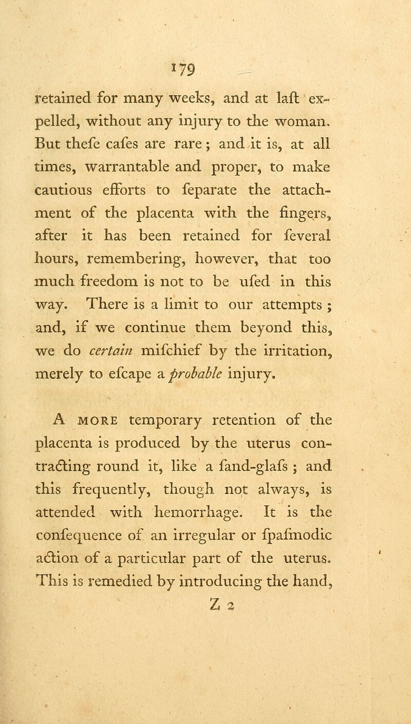 ^79 retained for many weeks, and at laft ex- pelled, without any injury to the woman. But thefe cafes are rare; and it is, at all times, warrantable and proper, to make cautious efforts to feparate the attach- ment of the placenta with the fingers, after it has been retained for feveral hours, remembering, however, that too much freedom is not to be ufed in this way. There is a limit to our attempts ; and, if we continue them beyond this, we do certain mifchief by the irritation, merely to efcape a probable injury. A MORE temporary retention of the placenta is produced by the utertis con- tracting round it, like a fand-glafs ; and this frequently, though not always, is attended with hemorrhage. It is the confequence of an irregular or fpafmodic adlion of a particular part of the uterus. This is remedied by introducing the hand, Z 2