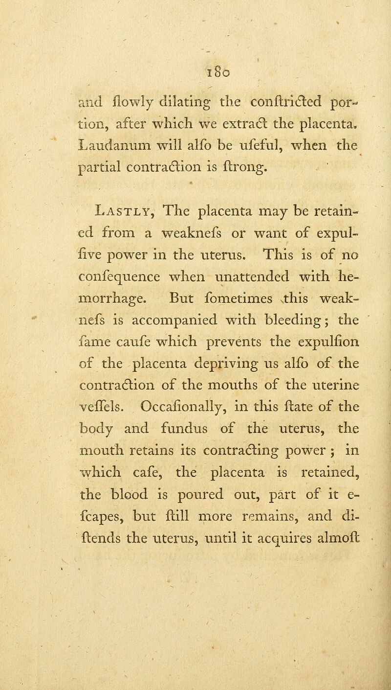 i8o and flowly dilating the conftricfted por- tion, after which we extra6: the placenta. Laudanum will alfo be ufeful, when the partial contradlion is flrong. Lastly, The placenta may be retain- ed from a weaknefs or want of expul- iive power in the uterus. This is of no confequence when unattended with he- morrhage. But fometimes ^this weak- nefs is accompanied with bleeding; the fame caufe which prevents the expuliion of the placenta depriving us alfo of the contradlion of the mouths of the uterine velTels. Occafionally, in this Hate of the body and fundus of the uterus, the mouth retains its contradling power ; in which cafe, the placenta is retained, the blood is poured out, part of it e- fcapes, but ftill more remains, and di- flends the iiterus, until it acquires almoft