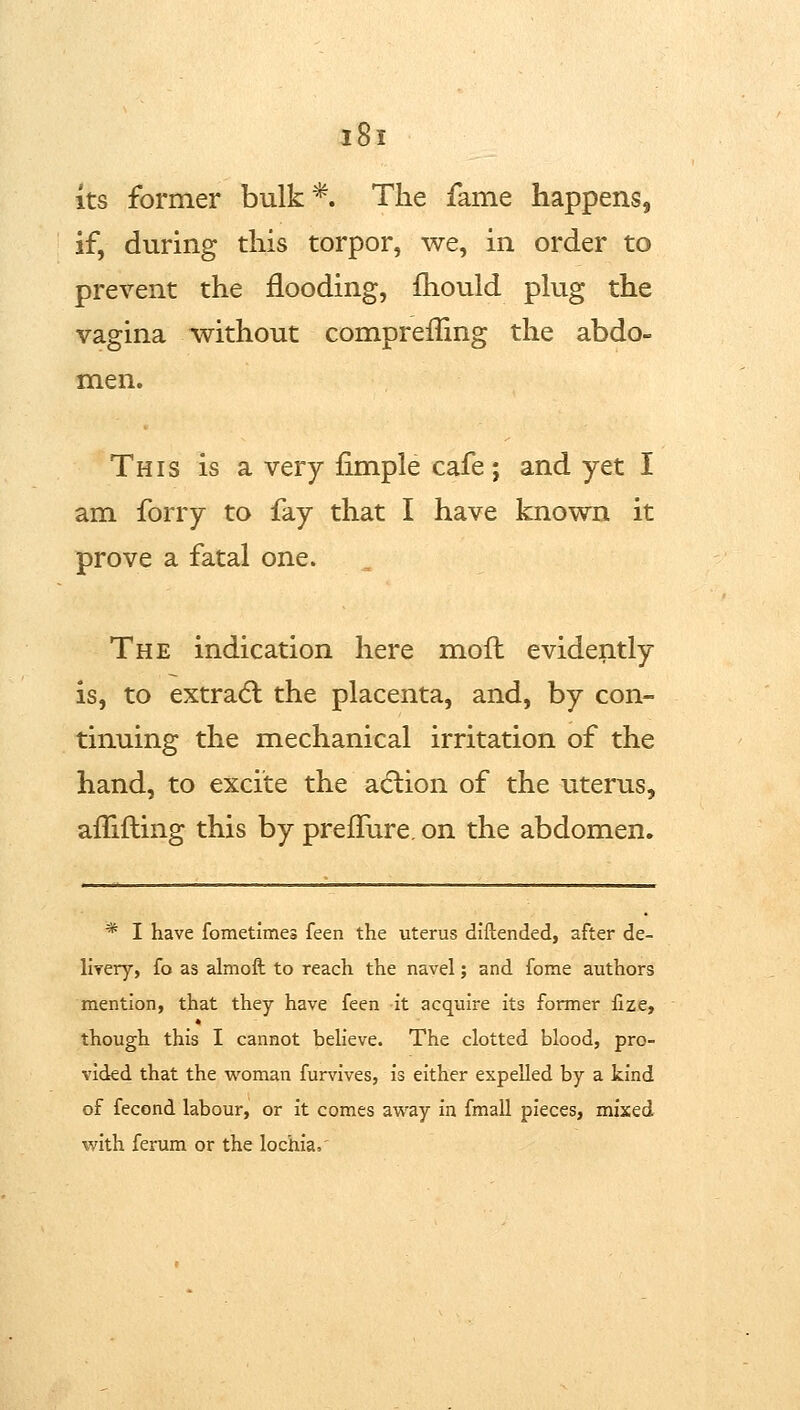 Its former bulk*. The fame happens, if, during this torpor, we, in order to prevent the flooding, fhould phig the vagina without compreffing the abdo- men. This is a very Ample cafe; and yet I am forry to fay that I have known it prove a fatal one. The indication here moft evidently is, to extradl the placenta, and, by con- tinuing the mechanical irritation of the hand, to excite the adlion of the uterus, afTifling this by preffure. on the abdomen. * I have fometimes feen the uterus diftended, after de- llyery, fo as almoft to reach the navel; and fome authors mention, that they have feen it acquire its former fize, though this I cannot believe. The clotted blood, pro- vided that the woman furvives, is either expelled by a kind of fecond labour, or it comes avt'ay in fmall pieces, mixed with ferum or the lochia.