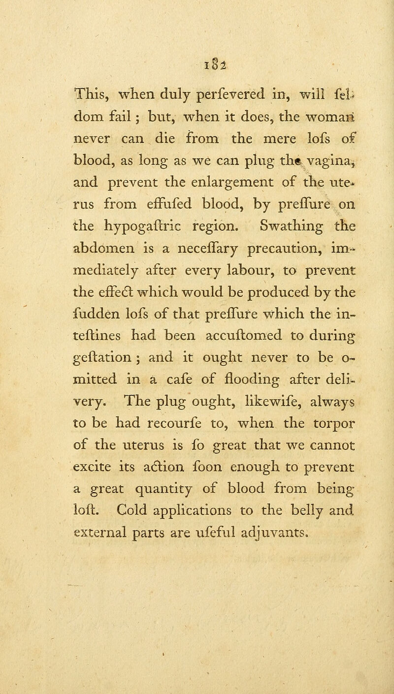 I8^ This, when duly perfevered in, will fel^ dom fail; but, when it does, the womail never can die from the mere lofs of blood, as long as we can phig ths vagina, and prevent the enlargement of the ute* rus from efFufed blood, by prellure on the hypogaftric region. Swathing the abdomen is a necelTary precaution, im- mediately after every labour, to prevent the efFedl which would be produced by the fudden lofs of that prefFure which the in- teflines had been accuftomed to during geftation; and it ought never to be o- mitted in a cafe of flooding after deli- very. The plug ought, likewife, always to be had recourfe to, when the torpor of the uterus is fo great that we cannot excite its action foon enough to prevent a great quantity of blood from being loft. Cold applications to the belly and external parts are ufeful adjuvants.