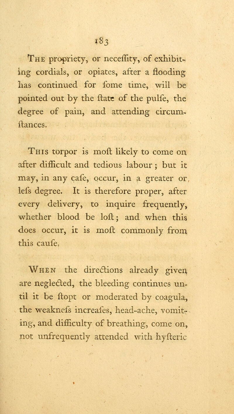 ?83 The propriety, or neceffity, of exhibit- ing cordials, or opiates, after a flooding has continued for fome time, will be pointed out by the ftatc of the pulfe, the degree of pain, and attending circum- fiances. - This torpor is mod likely to come on after difficult and tedious labour; but it may, in any cafe, occur, in a greater or, lefs degree. It is therefore proper, after every delivery, to inquire frequently, whether blood be loft; and when this does occur, it is moft commonly from this caufe« When the direcflions already giveu are negledled, the bleeding continues un- til it be ftopt or moderated by coagula, the weaknefs increafes, head-ache, vomitr ing, and difficulty of breathing, come on, not unfrequently attended with hyfteric