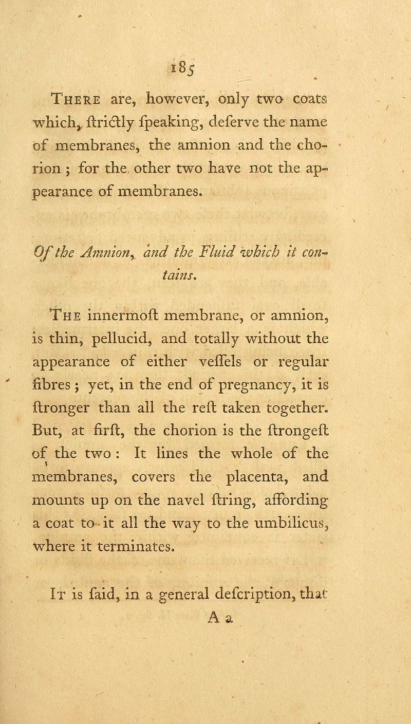 tSs There are, however, only twa caats whichj, ftridlly fpeaking, deferve the name of membranes, the amnion and the cho- rion J for the, other two have not the ap- pearance of membranes. Of the Amnion^ and the Fluid which It con-' tains. The innerrnofl membrane, or amnionj is thin, peUucid, and totally without the appearance of either vefFels or regular fibres ; yet, in the end of pregnancy, it is ftronger than all the reft taken together. But, at firft, the chorion is the ftrongeft of the two : It lines the whole of the membranes, covers the placenta, and mounts up on the navel ftring, affording a coat to it all the way to the umbilicuSj where it terminates. It is faid, in a general defcription, that A a