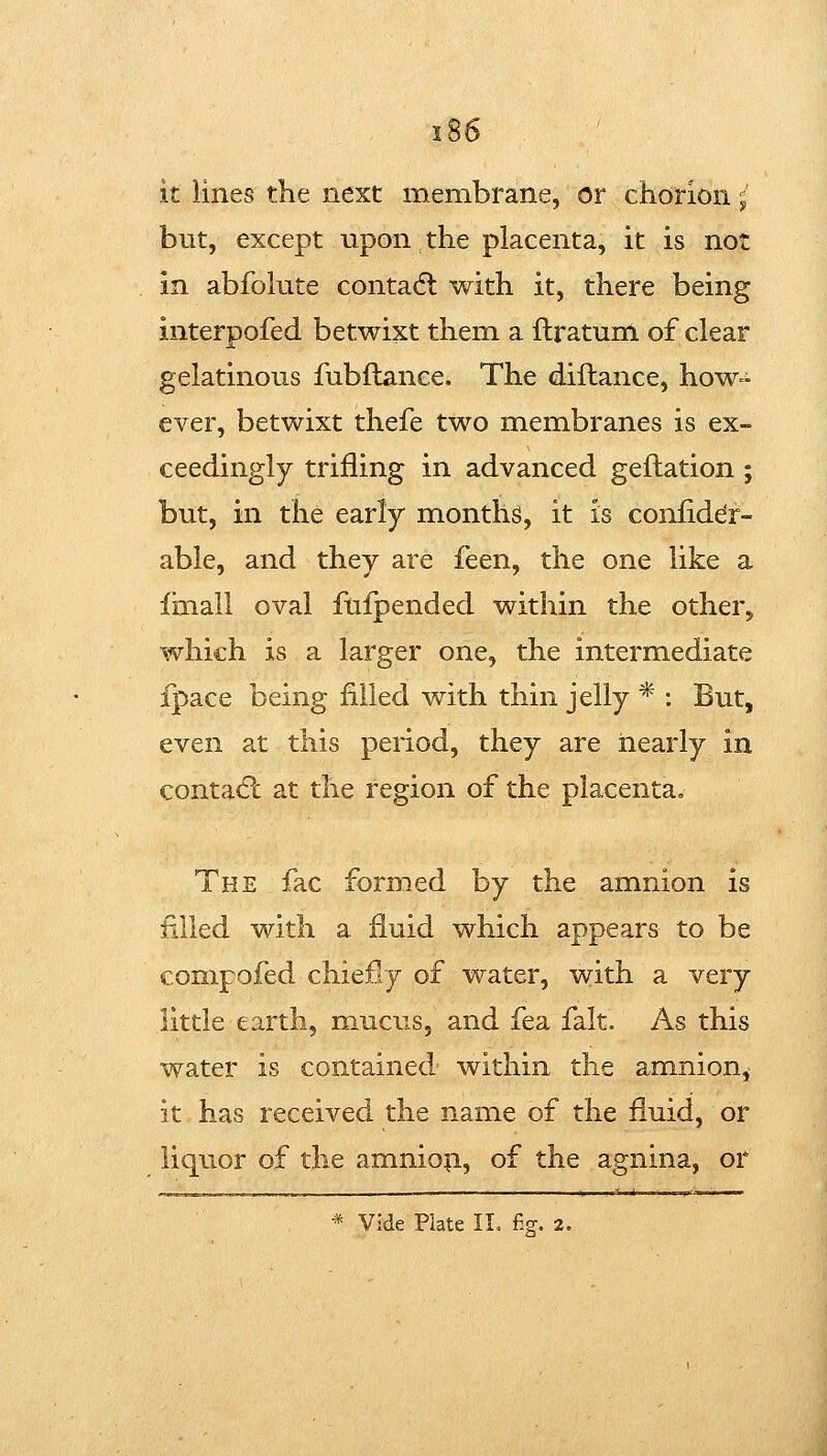 it lines the next membrane, or chorion; but, except upon the placenta, it is not in abfolute contadl with it, there being interpofed betwixt them a ftratum of clear gelatinous fubllance. The diftance, how^^ ever, betwixt thefe two membranes is ex- ceedingly trifling in advanced geflation ; but, in the early months, it is conliddr- able, and they are feen, the one like a fmall oval fufpended within the other, which is a larger one, the intermediate fpace being filled with thin jelly * : But, even at this period, they are nearly in contadl at the region of the placenta. The fac formed by the amnion is filled with a fluid which appears to be conipofed chiefly of water, with a very little earth, mucus, and fea fait. As this water is contained within the amnion, it has received the name of the fluid, or liquor of the amniofi, of the agnina, or * Vide Plate II. fi?. 2.