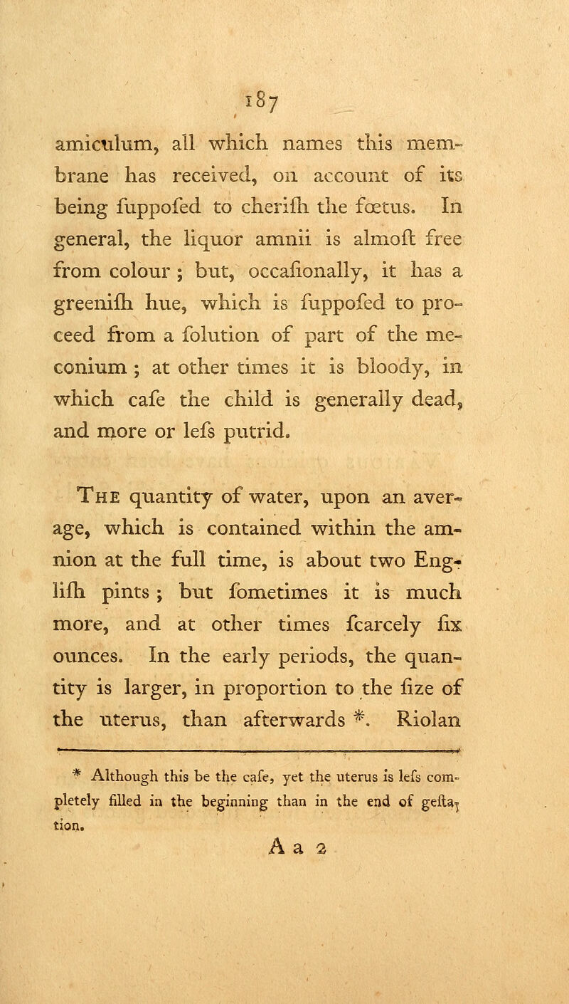amiculum, all which names this mem- brane has received, on account of its being fuppofed to cheriili the foetus. In general, the liquor amnii is almoft free from colour ; but, occalionally, it has a greenifh hue, which is fuppofed to pro- ceed from a folution of part of the me- conium ; at other times it is bloody, in which cafe the child is generally dead, and rnore or lefs putrid. The quantity of water, upon an aver- age, which is contained within the am- nion at the full time, is about two Eng-r lifh pints ; but fometimes it is much more, and at other times fcarcely fix ounces. In the early periods, the quan- tity is larger, in proportion to the fize of the uterus, than afterwards ^. Riolan * Although this be the cafe, yet the uterus is lefs com- pletely filled in the beginning than in the end of gefta^ tion. A a 2