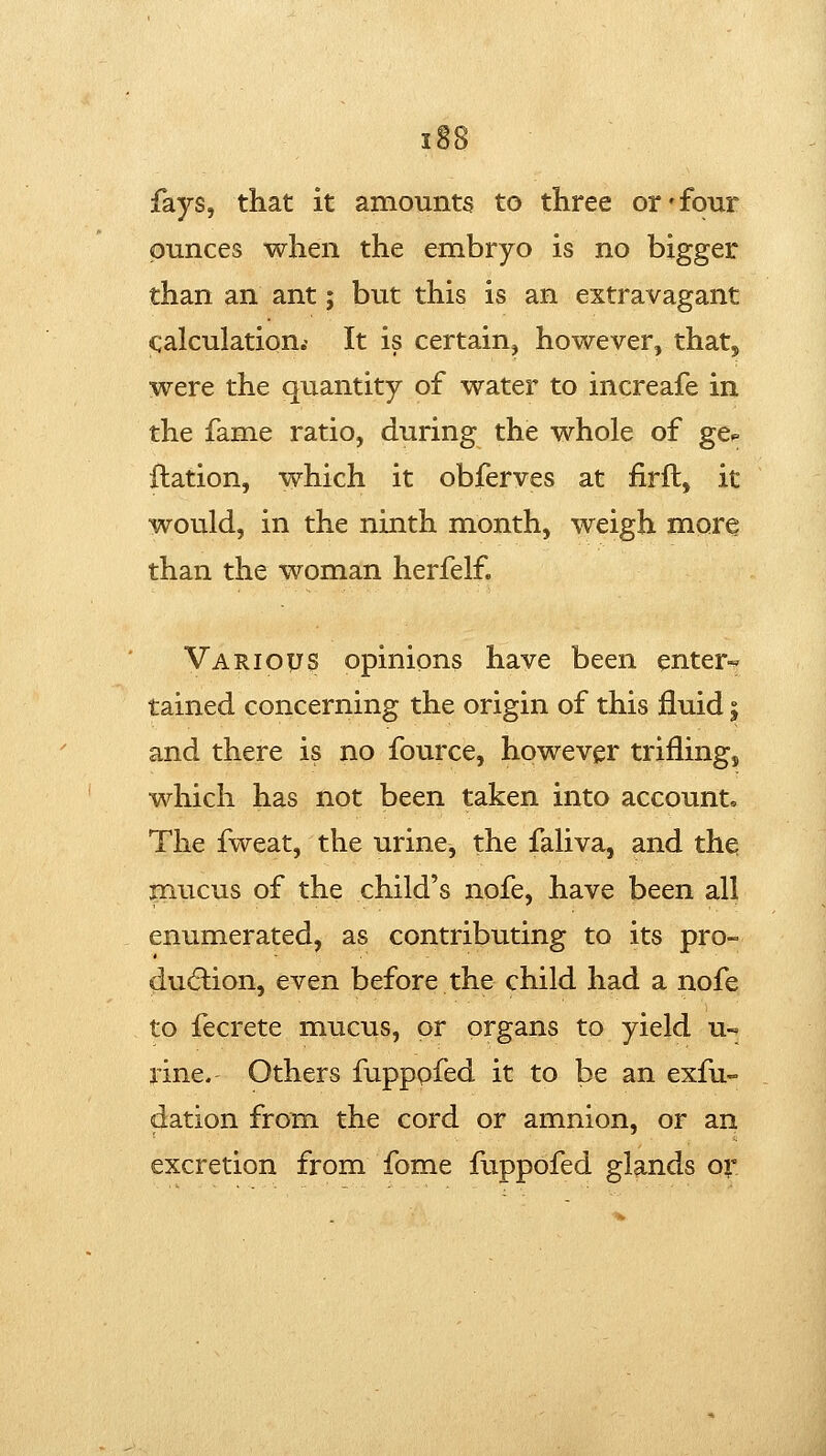 fays, that it amounts to three or'four ounces when the embryo is no bigger than an ant; but this is an extravagant calculation.' It is certain, however, that, were the quantity of water to increafe in the fame ratio, during the whole of ge^ flation, which it obferves at firft, it would, in the ninth month, weigh more than the woman herfelf. Various opinions have been enter-' tained concerning the origin of this fluid; and there is no fource, however trifling, which has not been taken into account. The fweat, the urine, the faliva, and the inucus of the child's nofe, have been all enumerated, as contributing to its pro- dudlion, even before the child had a nofe to fecrete mucus, or organs to yield u- rine. Others fupppfed it to be an exfu- dation from the cord or amnion, or an excretion from fome fuppofed glands or