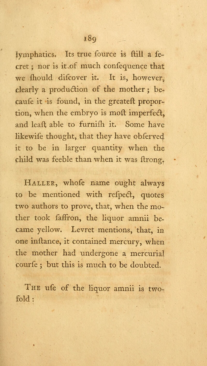 lymphatics. Its true fource is ftill a fe« cret; nor is it .of much confequence that we fhould difcover it. It is, however^ clearly a produdlion of the mother; be- caufe it »is found, in the greateft propor- tion, when the embryo is moil imperfecfl,, and leafl; able to furnifh it. Some have likewife thought, that they have obferve4 it to be in larger quantity when the child was feeble than when it was flrong« Haller, whofe name ought always to be mentioned with refpedl, quotes two authors to prove, that, when the mo- ther took fafFron, the liquor amnii be- came yellow. Levret mentions, that, in one inflance, it contained mercury, when the mother had undergone a mercurial courfe ; but this is much to be doubted. The ufe of the liquor amnii is two-- fold:
