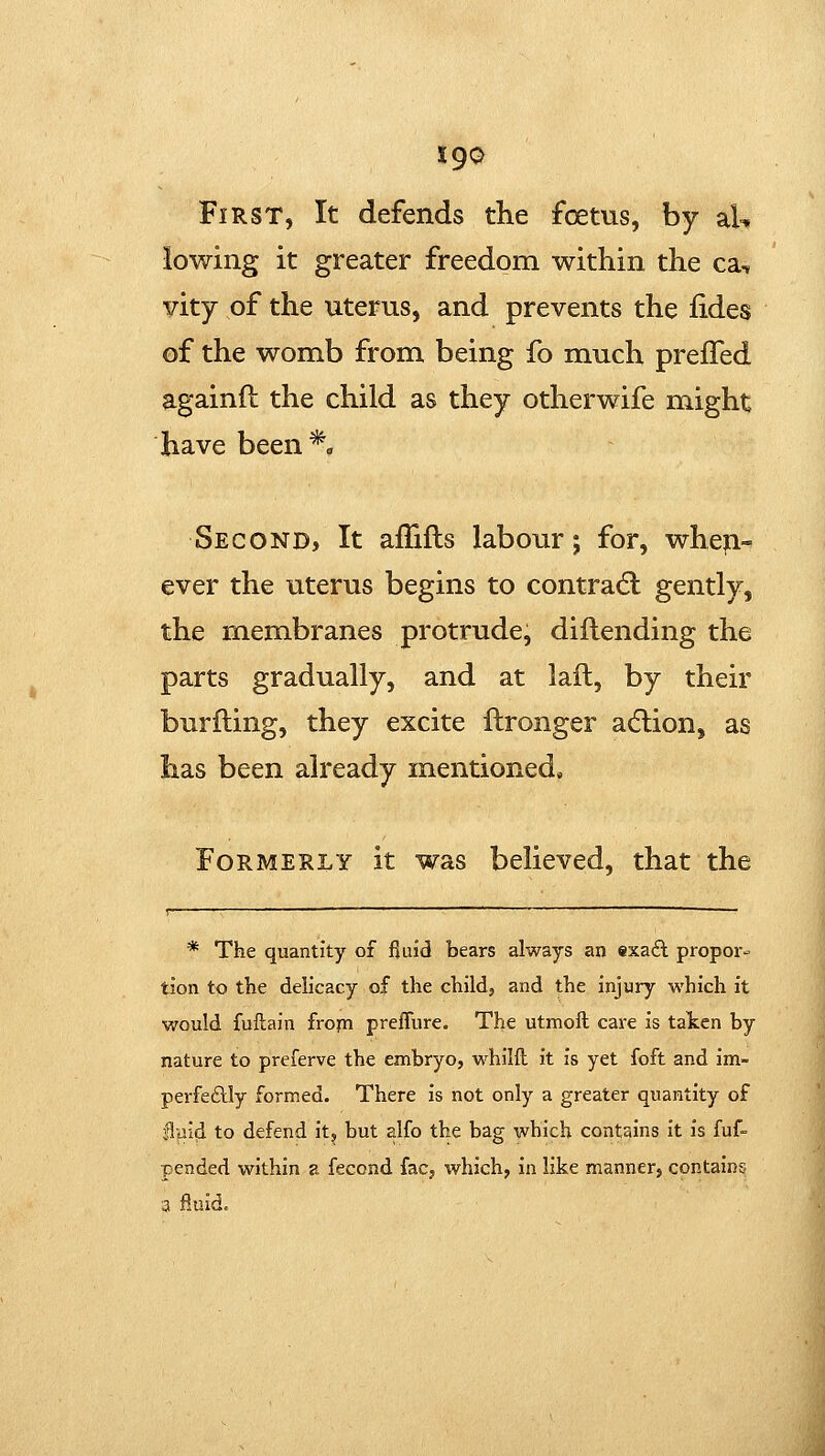 First, It defends the foetus, by aU lowing it greater freedom within the ca, vity of the uterus, and prevents the fides of the womb from being fo much prelTed againfl the child as they otherwife might have been *« Second, It afTifls labour; for, when- ever the uterus begins to contract: gently, the membranes protrude, diftending the parts gradually, and at lad, by their burfting, they excite ilronger acflion, as has been already mentioned* Formerly it was believed, that the r——— _________________________————___^—_ * The quantity of fluid bears always an exa6l propor- tion to the delicacy of the child, and the injury which it would fuftain fropi preffure. The utmoft care is talten by nature to preferve the embryo, whilft it is yet foft and im- perfeftly formed. There is not only a greater quantity of §.md to defend it, but alfo the bag which contains it is fuf- pended within a fecond fac, which, in like manner, contains 3 fluid.