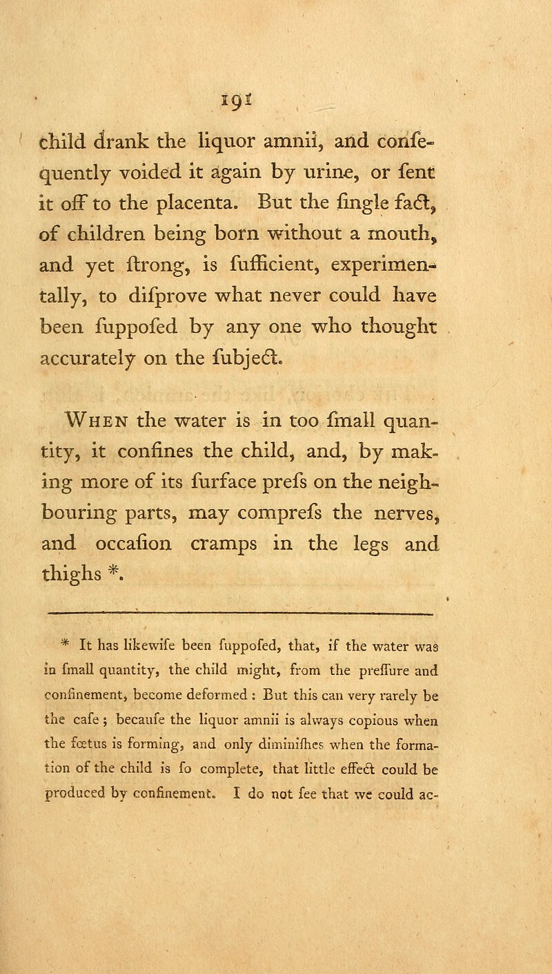 igi child drank the hquor amnii, and coiife- quently voided it again by urine, or fent it off to the placenta. But the fingle facfl, of children being born without a mouth, and yet ftrong, is fufEcient, experimen- tally, to difprove what never could have been fuppofed by any one who thought accurately on the fubjedl. When the water is in too fmall quan- tity, it confines the child, and, by mak- ing more of its furface prefs on the neigh- bouring parts, may comprefs the nerves, and occafion cramps in the legs and thighs *. * It has likewife been fuppofed, that, if the water was in fmall quantity, the child might, from the prefiure and confinement, become deformed : But this can very rarely be the cafe; becaufe the liquor amnii is always copious when the foetus is forming, and only diminifhes when the forma- tion of the child is fo complete, that little effed could be produced by confinement. I do not fee that wc could ac-