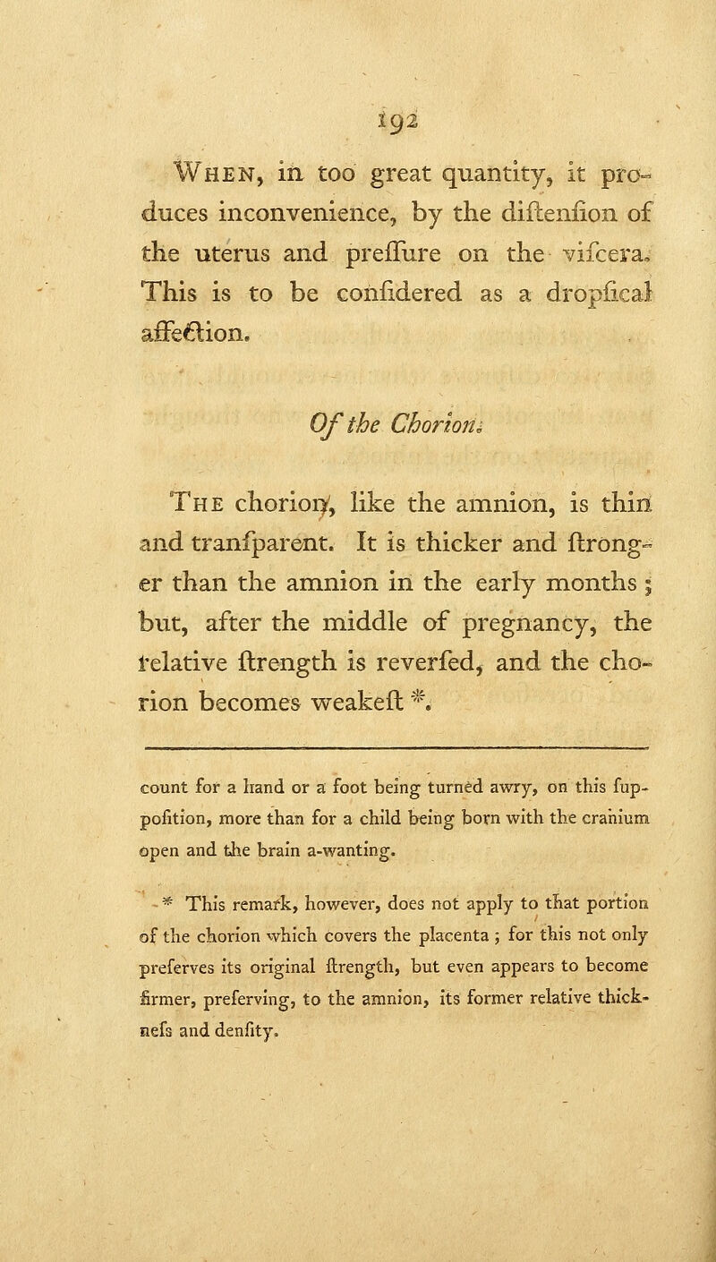 When, in too great quantity, it pro- duces inconvenience, by the diileniion of the uterus and preiTure on the vifcera. This is to be coiifidered as a dropiica} affe6:ion. Of the Chorions The chorioi^, like the amnion, is thiri and tranfparent. It is thicker and ftrong- er than the amnion in the early months % but, after the middle of pregnancy, the i'elative ftrength is reverfed, and the cho- rion becomes weakefl *. count for a hand or a foot being turned awry, on this fup- pofition, more than for a child being born with the cranium (Open and the brain a-wanting. * This remark, however, does not apply to that portion of the chorion which covers the placenta ; for this not only preferves its original ftrength, but even appears to become firmer, preferving, to the amnion, its former relative thick- nefs and denfity.