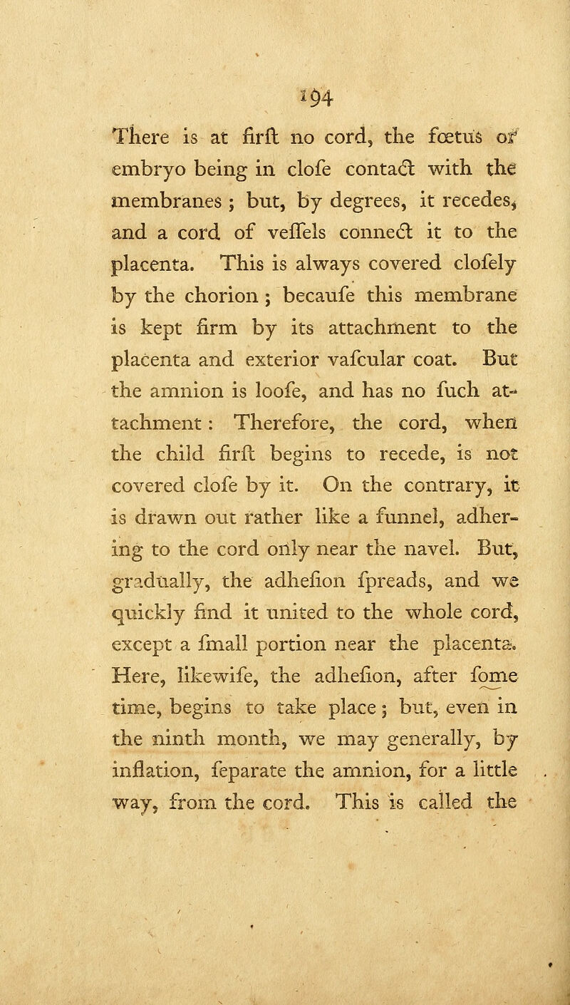 m There is at firfl no cord, the foetus of embryo being in clofe contadl with the membranes ; but, by degrees, it recedes^ and a cord of veffels connedl it to the placenta. This is always covered clofely by the chorion; becaufe this membrane is kept firm by its attachment to the placenta and exterior vafcular coat. But the amnion is loofe, and has no fuch at- tachment : Therefore, the cord, when the child firfl begins to recede, is not covered clofe by it. On the contrary, it is drawn out rather like a funnel, adher- ing to the cord orily near the navel. But, gradually, the adhefion fpreads, and we quickly find it united to the whole cord, except a fmall portion near the placenta. Here, likewife, the adhefion, after fome time, begins to take place; but, even in the ninth month, we may generally, by- inflation, feparate the amnion, for a little way, from the cord. This is called the