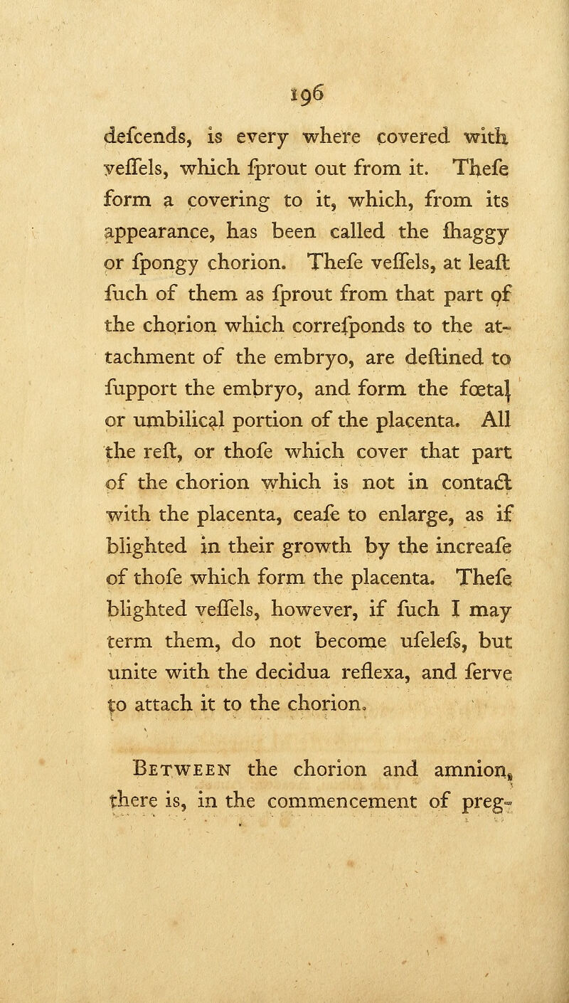 defcends, is every whete covered with yeffels, which fprout out from it. Thefe form a covering to it, which, from its appearance, has been called the fhaggy or fpongy chorion. Thefe veffels, at leaft fuch of them as fprout from that part pf the chqrion which correfponds to the at- tachment of the embryo, are deftined to fupport the embryo, and form the foeta| or umbilical portion of the placenta. All the reft, or thofe which cover that part of the chorion which is not in conta^Sl with the placenta, ceafe to enlarge, as if blighted in their growth by the increafe of thofe which form the placenta. Thefq blighted veffels, however, if fuch I may term them, do not become ufelefs, but unite with the decidua reflexa, and ferve ^o attach it to the chorion^ Between the chorion and amnion, there is, in the commencement of preg==