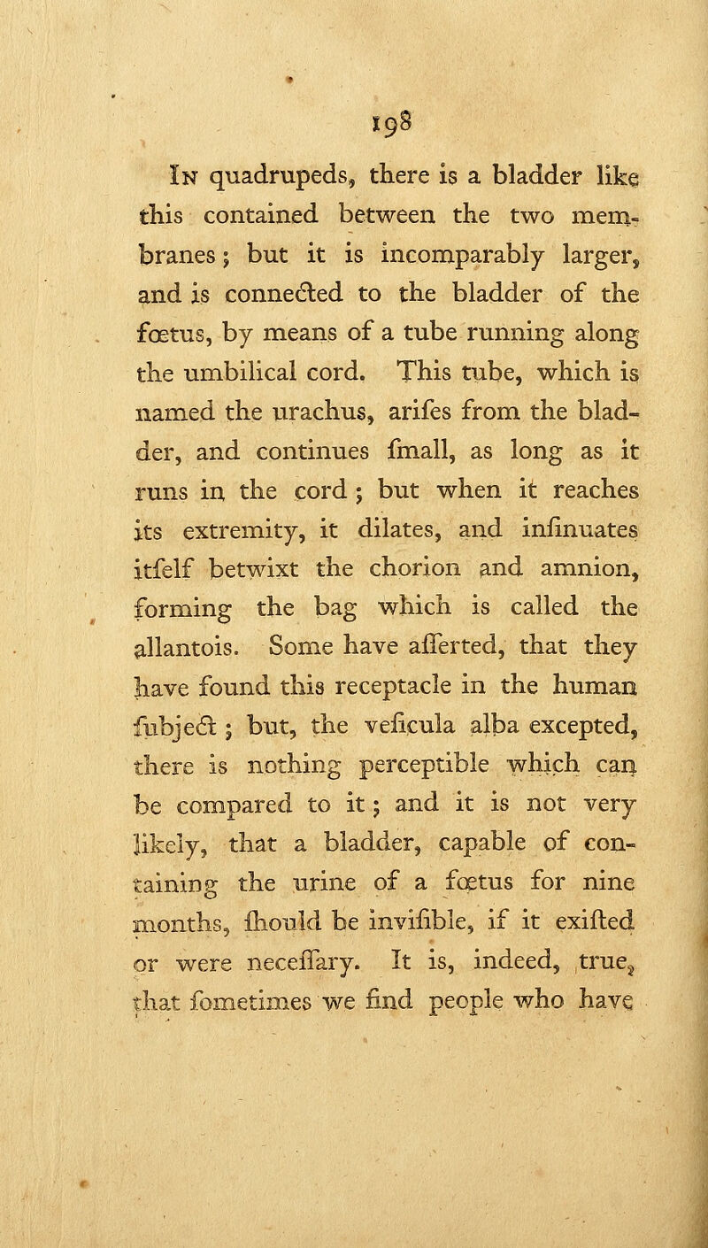 In quadrupeds, there is a bladder like this contained between the two mem- branes ; but it is incomparably larger, and is connected to the bladder of the foetus, by means of a tube running along the umbilical cord. This tube, which is named the urachus, arifes from the blad- der, and continues fmall, as long as it runs in the cord ; but when it reaches its extremity, it dilates, and inlinuates itfelf betwixt the chorion and amnion, forming the bag which is called the ^llantois. Some have afTerted, that they have found this receptacle in the human fiibje(5l; but, the veficula alba excepted, there is nothing perceptible which cari be compared to it; and it is not very likely, that a bladder, capable of con- taining the urine of a fcstus for nine months, fhould be invilible, if it exifted or w^ere neceiTary. It is, indeed, truCj that fometimes we find people who have