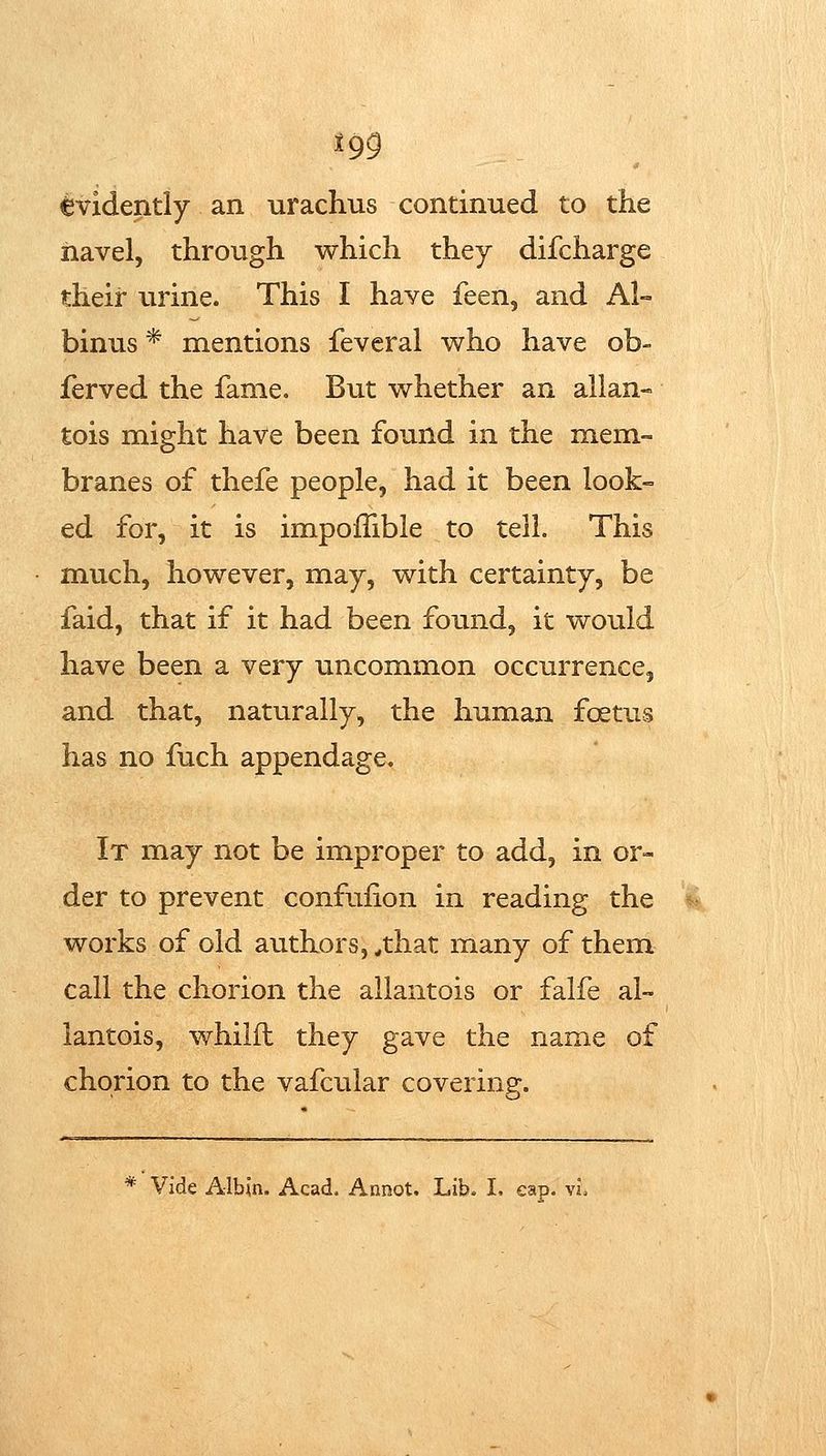 Evidently an urachus continued to the navel, through which they difcharge their virine. This I have feen, and Al- binus * mentions feveral who have ob- ferved the fame. But whether an allan- tois might have been found in the mem- branes of thefe people, had it been look-= ed for, it is impofTible to tell. This much, however, may, with certainty, be faid, that if it had been found, it would have been a very uncommon occurrence, and that, naturally, the human foetus has no fuch appendage. It may not be improper to add, in or- der to prevent confufion in reading the works of old authors, ^that many of them call the chorion the allantois or falfe al- lantois, whilfl they gave the name of chorion to the vafcular covering.