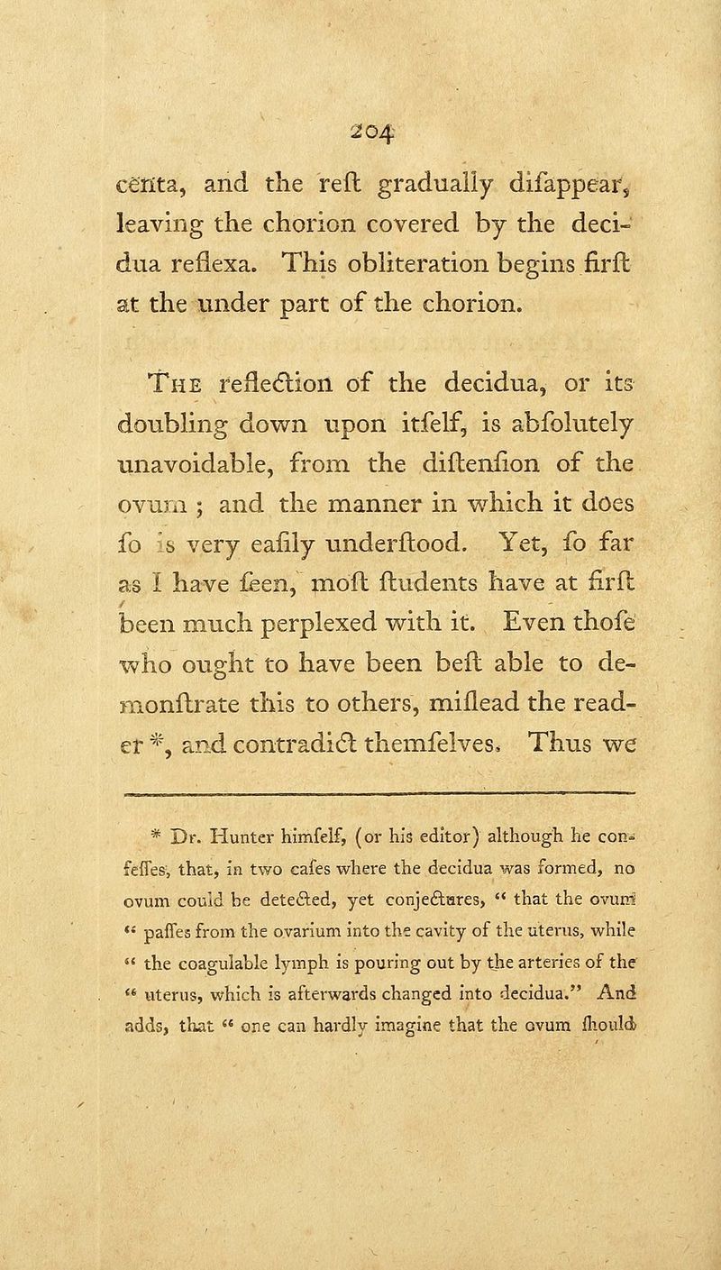 cerita, and the reft gradually difappear, leaving the chorion covered by the deci- dua reflexa. This obliteration begins firft at the under part of the chorion. The relle6lion of the decidua, or its doubling down upon itfelf, is abfolutely unavoidable, from the difteniion of the ovum ; and the manner in which it does fo s very eaiily underftood. Yet, fo far as I have feen, moft ftudents have at firft been much perplexed with it. Even thofe who ought to have been beft able to de- jnonftrate this to others, millead the read- er *, and contradidl themfelves* Thus we * Dr. Hunter himfeif, (or his editor) although he con- fefles', that, in two eafes where the decidua was formed, no ovum could be detected, yet conjeftares,  that the ovurri *' paffes from the ovarium into the cavity of the uterus, while  the coagulable lymph is pouring out by the arteries of the  uterus, which is afterwards changed into decidua. And addsj that  one can hardly imagine that the ovum ihould