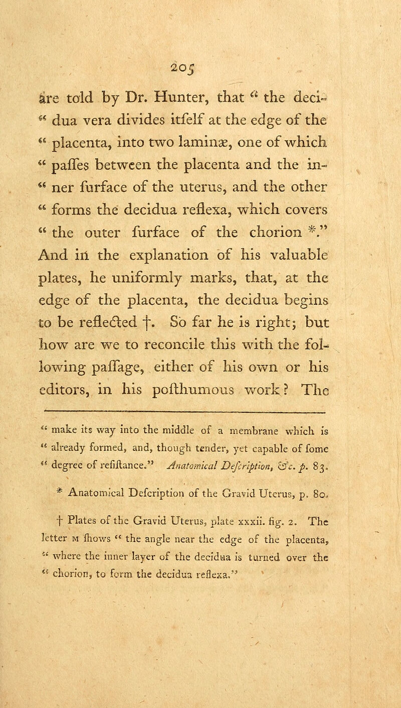^re told by Dr. Hunter, that ^'^ the deci- ** dua vera divides itfelf at the edge of the  placenta, into two laminge, one of which  pafTes between the placenta and the in- ** ner fnrface of the uterus, and the other  forms the decidua reflexa, which covers  the outer furface of the chorion *.'* And ill the explanation of his valuable plates, he uniformly marks, that, at the edge of the placenta, the decidua begins to be refledled f. So far he is right; but how are we to reconcile this with the fol- lowing paffage, either of his own or his editors, in his pofthumous v/ork ? The  make its way into the middle of a membrane which is  ah-eady formed, and, though tender, yet capable of fome  degree of refillanceo Anatomical Defcrlption, ^c. p. 83. * Anatomical Defcription of the Gravid Uterus, p. Soc t Plates of the Gravid Uterus, plate xxxii. fig. 2. The letter m Ihov/s  the angle near the edge of the placenta,  where the inner layer of the decidua is turned over the *^ chorion, to form the decidua reflexa,
