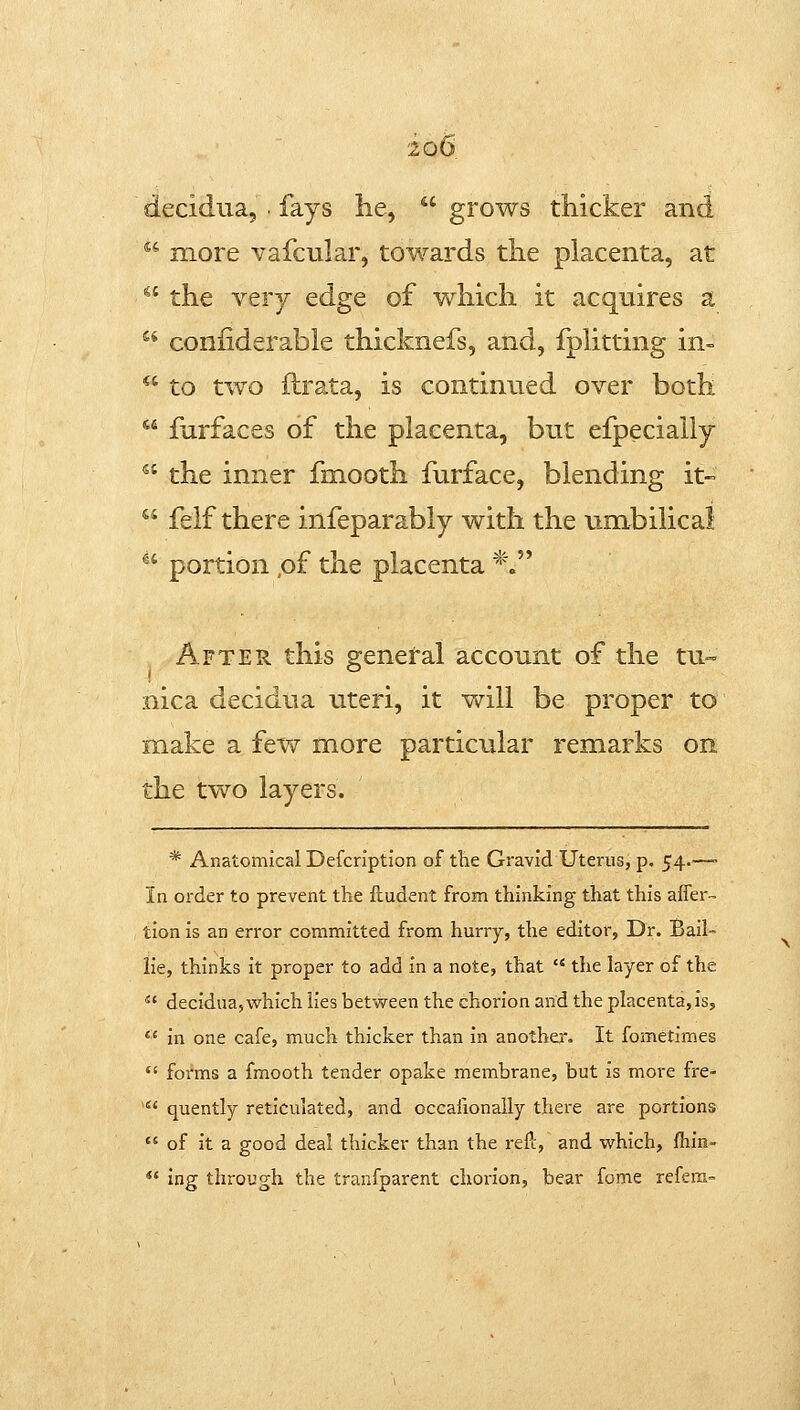 decidua, fays he,  grows thicker and *' more vafcular, towards the placenta, at ^' the very edge of which it acquires a  coniiderable thicknefs, and, fphtting in- *' to two ftrata, is continued over both *' farfaces of the placenta, but efpecially  the inner fmooth furface, blending it-  felf there infeparably with the umbilical ^' portion .of the placenta *. After this ereneral account of the tu- nica decidua uteri, it v^rill be proper to make a fev/ more particular remarks on the two layers. * Anatomical Defcription of tlie Gravid Uterus, p. 54.—- In order to prevent the ftudent from thinking that this afTer- tion is an error committed from hurry, the editor, Dr. Bail- lie, thinks it proper to add in a note, that  the layer of the  decidua, which lies betvsreen the chorion and the placenta, is, *' in one cafe, much thicker than in anothe,r. It fometimes  forms a fmooth tender opake membrane, but is more fre-  quently reticulated, and occaiionaiiy there are portions  of it a good deal thicker than the refc, and which, fhin-  ing through the tranfparent chorion, bear fome refera-