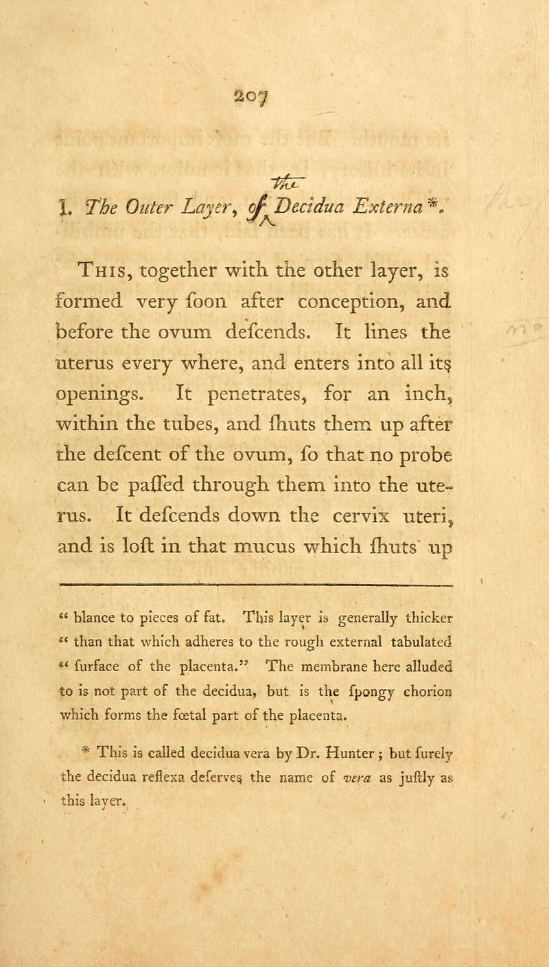 tfor \, The Outer Layer^ of Dectdua Exter?ta *. This, together with the other layer, is formed very foon after conception, and before the ovum defcends. It Hnes the uterus every where, and enters into all it^ openings. It penetrates, for an inch, within the tubes, and (huts them, up after the defcent of the ovum, fo that no probe can be pa0ed through them into the ute-^ rus. It defcends down the cervix uteri, and is loft in that mucus which ihuts' up *' blance to pieces of fat. This layer is generally thicker ** than that which adheres to the rough external tabulated ** furface of the placenta. The membrane here alluded to is not part of the decidua, but is the fpongy chorion which forms the foetal part of the placenta. * This is called decidua vera by Dr. Hunter ; but furely the decidua reflexa deferve^ the name of n^era as juftly as this layer.