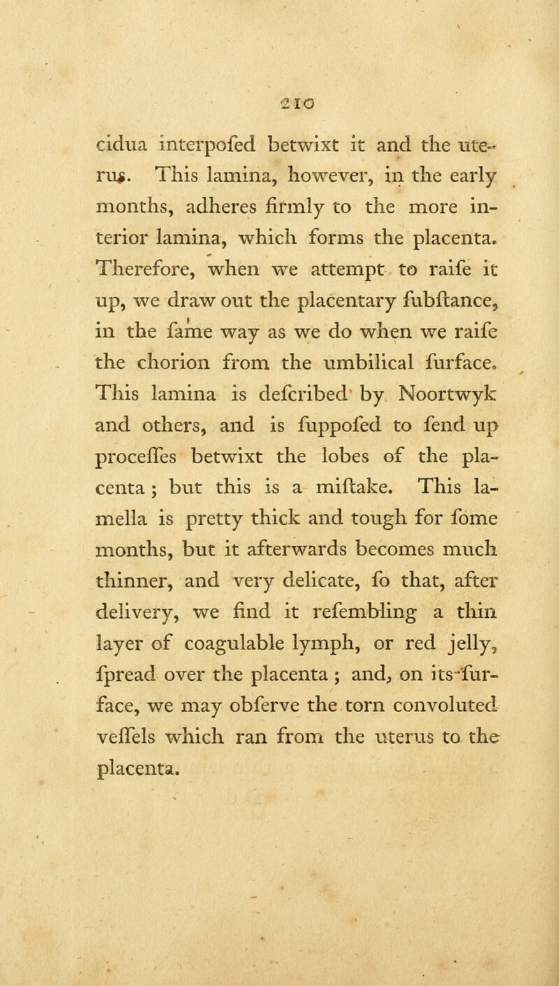 10 cidua interpofed betwixt it and the ute- rus. This lamina, however, in the early months, adheres firmly to the more in- terior lamina, which forms the placenta. Therefore, when we attempt to raife it up, we draw out the placentary fubftance, in the fame way as we do when we raife the chorion from the umbilical furface. This lamina is defcribed by Noortwyk and others, and is fuppofed to fend up proceffes betwixt the lobes of the pla- centa ; but this is a miflake. This la- mella is pretty thick and tough for fome months, but it afterwards becomes much thinner, and very delicate, fo that, after delivery, we find it refembling a thin layer of coagulable lymph, or red jelly, fpread over the placenta; and, on its^fur- face, we may obferve the torn convoluted veffels which ran from the uterus to the placenta.