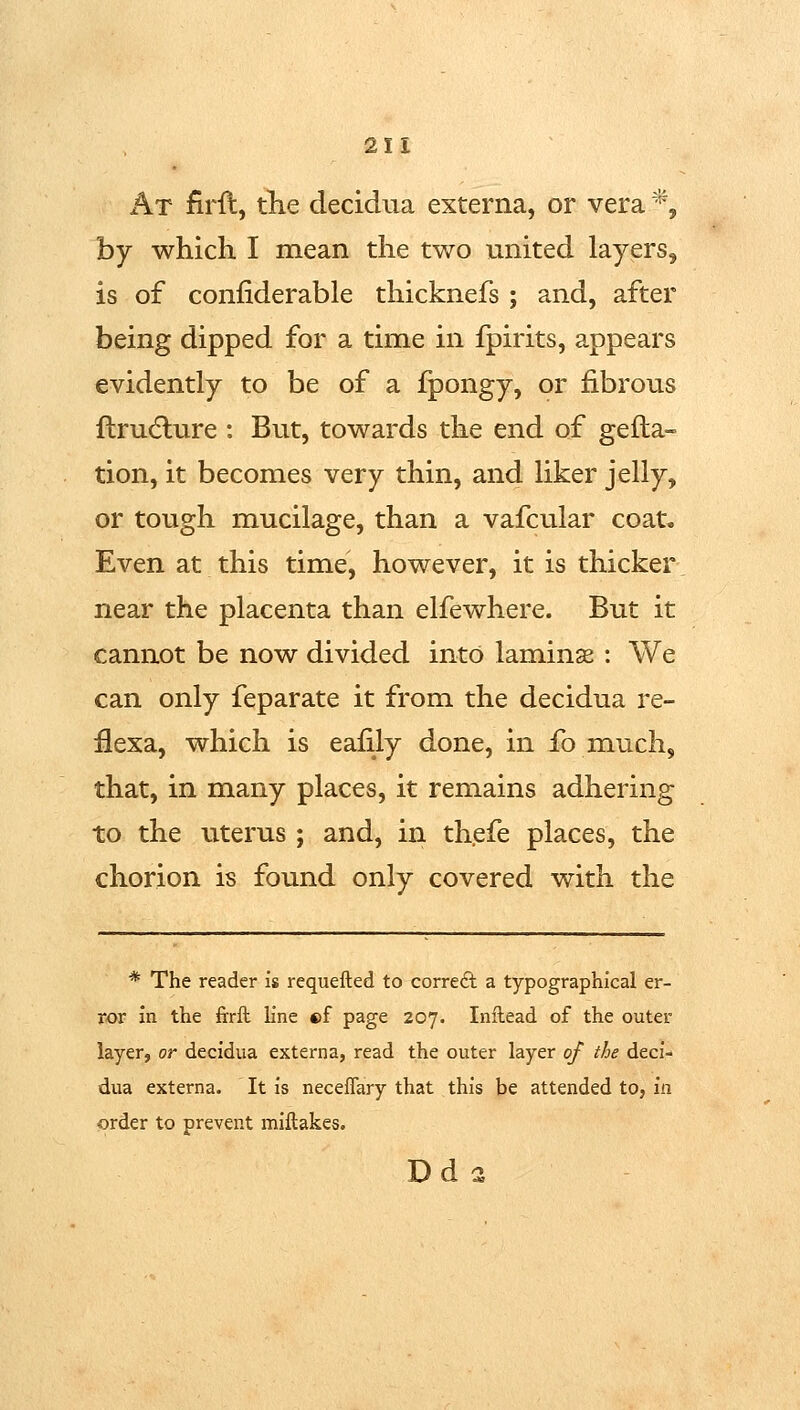 x^T firft, the decidua externa, or vera *, by which I mean the two united layers, is of confiderable thicknefs ; and, after being dipped for a time in fpirits, appears evidently to be of a fpongy, or fibrous flru(5lure : But, towards the end of gefta- tion, it becomes very thin, and liker jelly, or tough mucilage, than a vafcular coat. Even at this time, however, it is thicker near the placenta than elfewhere. But it cannot be now divided into laminas ; We can only feparate it from the decidua re- flexa, which is eafily done, in ib much, that, in many places, it remains adhering to the uterus ; and, in thefe places, the chorion is found only covered with the * The reader is requefted to correct a typographical er- ror in the ftrft. line ©f page 207. Inilead of the outer layer, or decidua externa, read the outer layer of the deci- dua externa. It is neceflary that this be attended to, in order to prevent miflakes. Dd 1