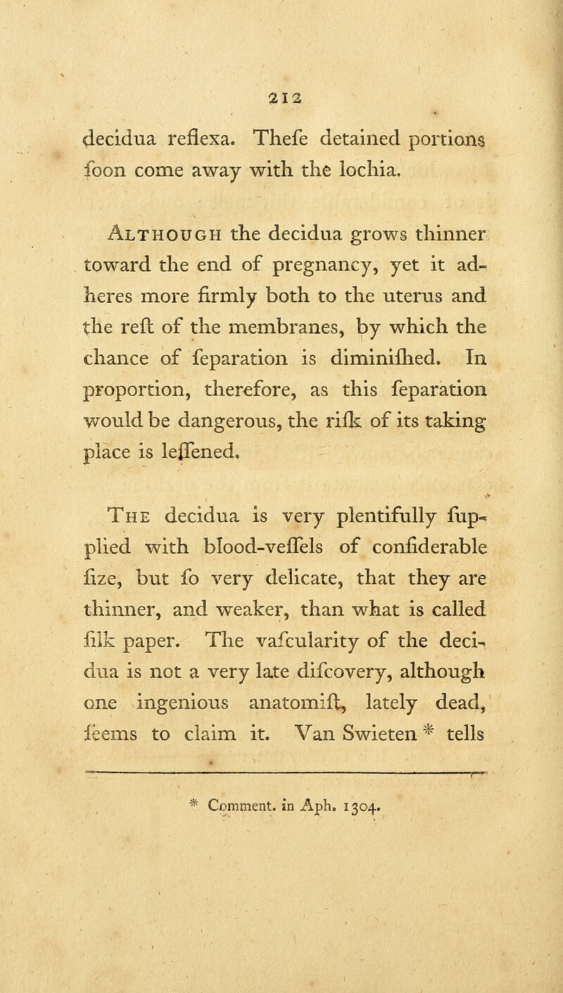 decidua reflexa. Thefe detained portions foon come away with the lochia. Although the decidua grows thinner toward the end of pregnancy, yet it ad- heres more firmly both to the uterus and the reft of the membranes, by which the chance of feparation is diminilhed. In proportion, therefore, as this feparation would be dangerous, the riik of its taking place is leiTened. The decidua is very plentifully fup-^ plied with blood-veffels of coniiderable lize, but fo very delicate, that they are thinner, and weaker, than what is called lilk paper. The vafcularity of the deci-t dua is not a very late difcovery, although one ingenious anatomifl, lately dead, feems to claim it. Van Swieten * tells — ^ : _ ; ' ' * Comment, in Aph. 1304.