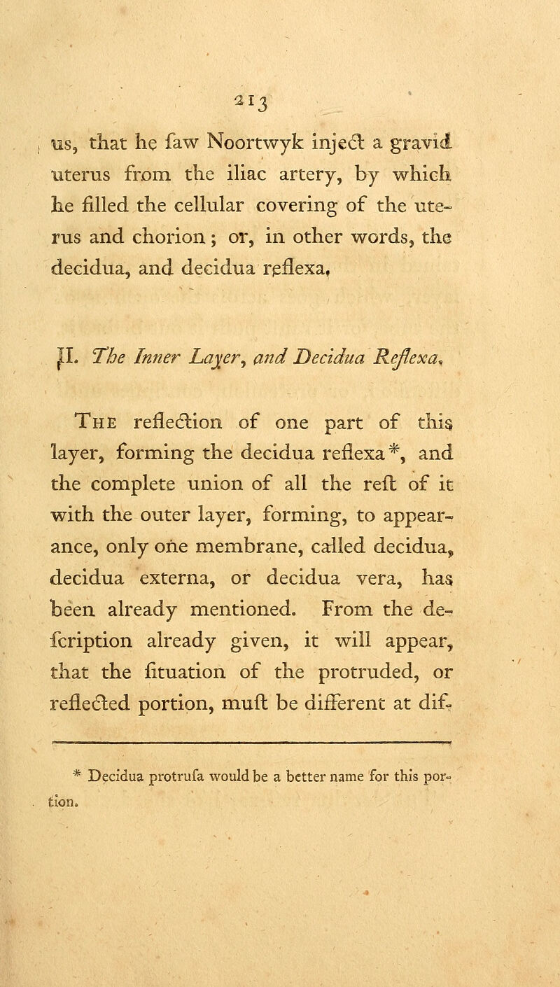 us, that he faw Noortwyk injed; a gravid uterus from the ihac artery, by which he filled the cellular covering of the ute- rus and chorion; or, in other words, the decidua, and decidiia rpilexa, JL The Inner La^er^ and Decidua Reflexa^ The reflecflion of one part of this layer, forming the decidua reflexa*, and the complete union of all the reft of it with the outer layer, forming, to appear- ance, only oiie membrane, called decidua, decidua externa, or decidua vera, has been already mentioned. From the de- fcription already given, it will appear, that the fituation of the protruded, or refledled portion, muft be different at dif- * Decidua protrufa would be a better name for this por- tion.
