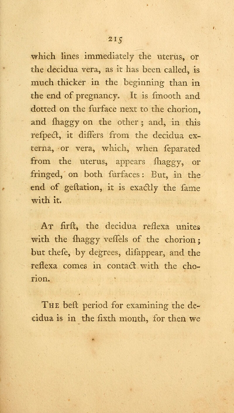which lines immediately the uterus, or the decidua vera, as it has been called, is much thicker in the beginning than in the end of pregnancy. It is fmooth and dotted on the furface next to the chorion, and fhaggy on the other ; and, in this refpecl, it differs from the decidua ex- terna, or vera, which, when feparated from the uterus, appears fhaggy, or fringed, on both furfaces: But, in the end of geftation, it is exadlly the fame with it. At firft, the decidua reilexa unites with the fhaggy veffels of the chorion; but thefe, by degrees, difappear, and the reflexa comes in contadl with the cho- rion. The befl period for examining the de- €idua h in the fixth month, for then we