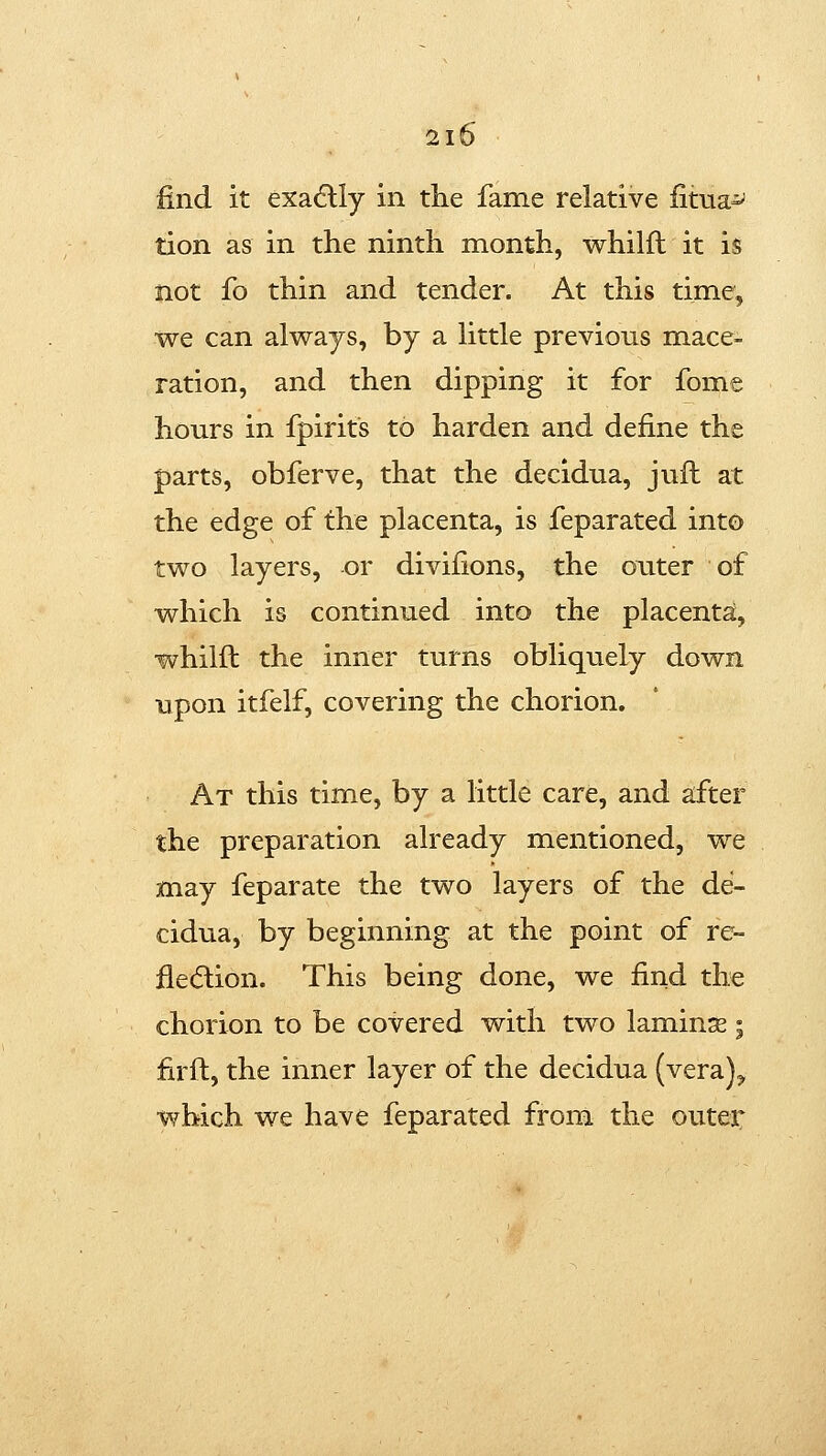 find it exadlly in the fame relative fitua^ tion as in the ninth month, whilft it is not fo thin and tender. At this time, we can always, by a little previous mace- ration, and then dipping it for fome hours in fpirits to harden and define the parts, obferve, that the decidua, jufh at the edge of the placenta, is feparated into two layers, or divifions, the outer of which is continued into the placenta, whilft the inner turns obliquely down upon itfelf, covering the chorion. At this time, by a little care, and a;fter the preparation already mentioned, we may feparate the two layers of the de- cidua, by beginning at the point of re- fle(5lion. This being done, we find the chorion to be covered with two laminse | firft, the inner layer of the decidua (vera)^ which we have feparated from the outer
