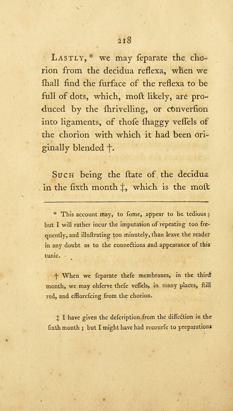 Lastly,* we may feparate the clio^ rion from the decidua reflexa, when we £hall find the furface of the reflexa to be full of dots, which, mofl likely, are pro- duced by the Ihrivelling, or ct)nverfion into ligaments, of thofe fhaggy vefTels of the chorion with which it had been ori- ginally blended f. Such being the flate of the decidua in the fixth month :j:, which is the molfe * This account may, to fome, appear to be. tedious 5 but I will rather incur the imputation of repeating too fre- quently, and iliuftrating too minutely, than leave the reader In any doubt as to the connexions and appearance of this tunic. -j- When we feparate thefe membranes, in the third month, we may obferve thefe veffcls, in many plac^es, ftill red, and efflorefcing from the chorion. X I have given the defcription from the diffeftion in the fixth month ; but I might have had recourfe to preparations